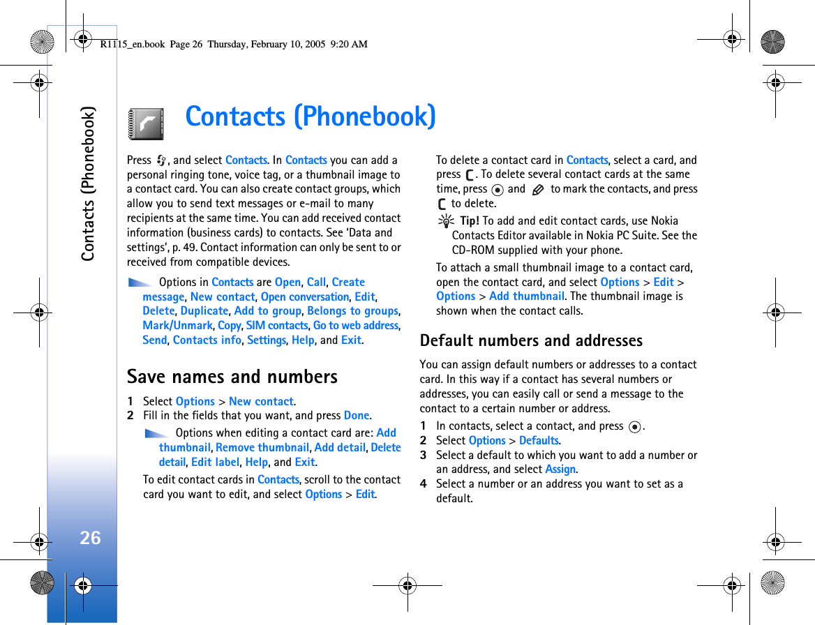 Contacts (Phonebook)26Contacts (Phonebook)Press  , and select Contacts. In Contacts you can add a personal ringing tone, voice tag, or a thumbnail image to a contact card. You can also create contact groups, which allow you to send text messages or e-mail to many recipients at the same time. You can add received contact information (business cards) to contacts. See ‘Data and settings’, p. 49. Contact information can only be sent to or received from compatible devices. Options in Contacts are Open, Call, Create message, New contact, Open conversation, Edit, Delete, Duplicate, Add to group, Belongs to groups,Mark/Unmark, Copy, SIM contacts, Go to web address, Send, Contacts info, Settings, Help, and Exit.Save names and numbers1Select Options &gt; New contact.2Fill in the fields that you want, and press Done. Options when editing a contact card are: Add thumbnail, Remove thumbnail, Add detail, Delete detail, Edit label, Help, and Exit.To edit contact cards in Contacts, scroll to the contact card you want to edit, and select Options &gt; Edit.To delete a contact card in Contacts, select a card, and press  . To delete several contact cards at the same time, press   and   to mark the contacts, and press  to delete. Tip! To add and edit contact cards, use Nokia Contacts Editor available in Nokia PC Suite. See the CD-ROM supplied with your phone.To attach a small thumbnail image to a contact card, open the contact card, and select Options &gt; Edit &gt; Options &gt; Add thumbnail. The thumbnail image is shown when the contact calls.Default numbers and addressesYou can assign default numbers or addresses to a contact card. In this way if a contact has several numbers or addresses, you can easily call or send a message to the contact to a certain number or address.1In contacts, select a contact, and press  .2Select Options &gt; Defaults.3Select a default to which you want to add a number or an address, and select Assign.4Select a number or an address you want to set as a default.R1115_en.book  Page 26  Thursday, February 10, 2005  9:20 AM
