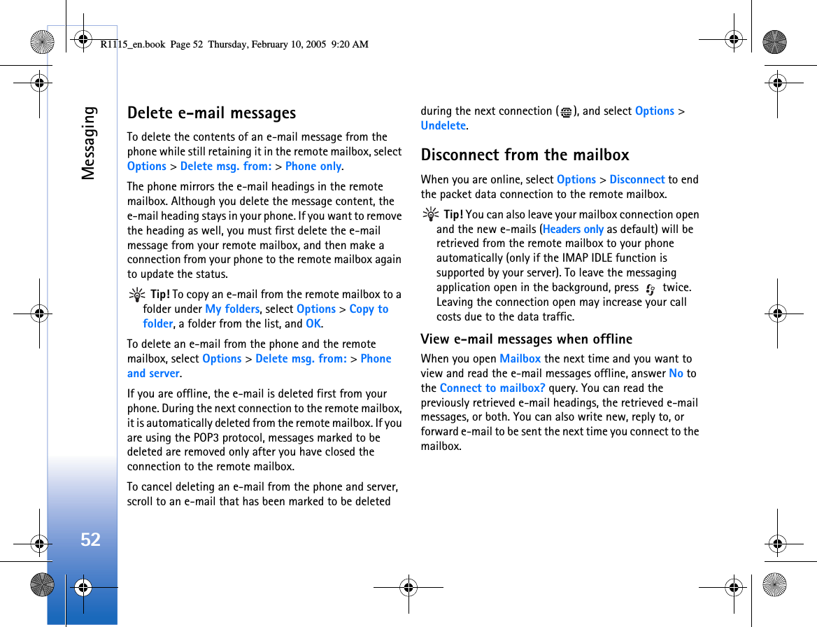 Messaging52Delete e-mail messagesTo delete the contents of an e-mail message from the phone while still retaining it in the remote mailbox, select Options &gt; Delete msg. from: &gt; Phone only.The phone mirrors the e-mail headings in the remote mailbox. Although you delete the message content, the e-mail heading stays in your phone. If you want to remove the heading as well, you must first delete the e-mail message from your remote mailbox, and then make a connection from your phone to the remote mailbox again to update the status. Tip! To copy an e-mail from the remote mailbox to a folder under My folders, select Options &gt; Copy to folder, a folder from the list, and OK.To delete an e-mail from the phone and the remote mailbox, select Options &gt; Delete msg. from: &gt; Phone and server.If you are offline, the e-mail is deleted first from your phone. During the next connection to the remote mailbox, it is automatically deleted from the remote mailbox. If you are using the POP3 protocol, messages marked to be deleted are removed only after you have closed the connection to the remote mailbox.To cancel deleting an e-mail from the phone and server, scroll to an e-mail that has been marked to be deleted during the next connection ( ), and select Options &gt; Undelete.Disconnect from the mailboxWhen you are online, select Options &gt; Disconnect to end the packet data connection to the remote mailbox. Tip! You can also leave your mailbox connection open and the new e-mails (Headers only as default) will be retrieved from the remote mailbox to your phone automatically (only if the IMAP IDLE function is supported by your server). To leave the messaging application open in the background, press   twice. Leaving the connection open may increase your call costs due to the data traffic.View e-mail messages when offlineWhen you open Mailbox the next time and you want to view and read the e-mail messages offline, answer No to the Connect to mailbox? query. You can read the previously retrieved e-mail headings, the retrieved e-mail messages, or both. You can also write new, reply to, or forward e-mail to be sent the next time you connect to the mailbox. R1115_en.book  Page 52  Thursday, February 10, 2005  9:20 AM