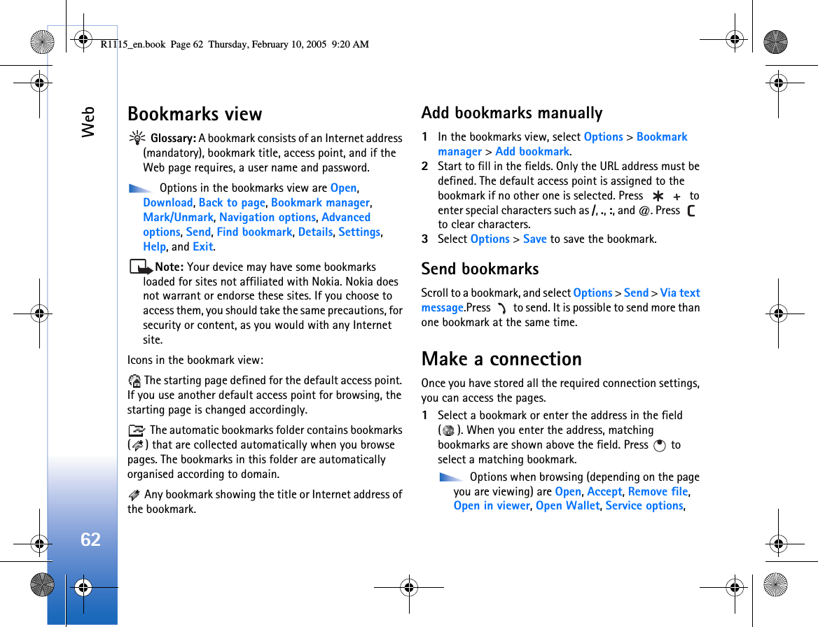Web62Bookmarks view Glossary: A bookmark consists of an Internet address (mandatory), bookmark title, access point, and if the Web page requires, a user name and password. Options in the bookmarks view are Open, Download, Back to page, Bookmark manager, Mark/Unmark, Navigation options, Advanced options, Send, Find bookmark, Details, Settings, Help, and Exit.Note: Your device may have some bookmarks loaded for sites not affiliated with Nokia. Nokia does not warrant or endorse these sites. If you choose to access them, you should take the same precautions, for security or content, as you would with any Internet site.Icons in the bookmark view: The starting page defined for the default access point. If you use another default access point for browsing, the starting page is changed accordingly. The automatic bookmarks folder contains bookmarks ( ) that are collected automatically when you browse pages. The bookmarks in this folder are automatically organised according to domain. Any bookmark showing the title or Internet address of the bookmark.Add bookmarks manually1In the bookmarks view, select Options &gt; Bookmark manager &gt; Add bookmark.2Start to fill in the fields. Only the URL address must be defined. The default access point is assigned to the bookmark if no other one is selected. Press   to enter special characters such as /, ., :, and @. Press   to clear characters.3Select Options &gt; Save to save the bookmark.Send bookmarksScroll to a bookmark, and select Options &gt; Send &gt; Via text message.Press   to send. It is possible to send more than one bookmark at the same time.Make a connectionOnce you have stored all the required connection settings, you can access the pages. 1Select a bookmark or enter the address in the field ( ). When you enter the address, matching bookmarks are shown above the field. Press   to select a matching bookmark. Options when browsing (depending on the page you are viewing) are Open, Accept, Remove file, Open in viewer, Open Wallet, Service options, R1115_en.book  Page 62  Thursday, February 10, 2005  9:20 AM
