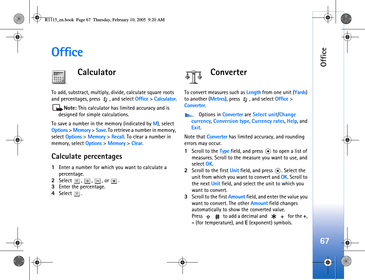Office67OfficeCalculatorTo add, substract, multiply, divide, calculate square roots and percentages, press  , and select Office &gt; Calculator.Note: This calculator has limited accuracy and is designed for simple calculations.To save a number in the memory (indicated by M), select Options &gt; Memory &gt; Save. To retrieve a number in memory, select Options &gt; Memory &gt; Recall. To clear a number in memory, select Options &gt; Memory &gt; Clear.Calculate percentages1Enter a number for which you want to calculate a percentage.2Select , , , or .3Enter the percentage.4Select .ConverterTo convert measures such as Length from one unit (Yards) to another (Metres), press  , and select Office &gt; Converter. Options in Converter are Select unit/Change currency, Conversion type, Currency rates, Help, and Exit.Note that Converter has limited accuracy, and rounding errors may occur.1Scroll to the Type field, and press   to open a list of measures. Scroll to the measure you want to use, and select OK.2Scroll to the first Unit field, and press  . Select the unit from which you want to convert and OK. Scroll to the next Unit field, and select the unit to which you want to convert.3Scroll to the first Amount field, and enter the value you want to convert. The other Amount field changes automatically to show the converted value.Press   to add a decimal and   for the +, - (for temperature), and E (exponent) symbols.R1115_en.book  Page 67  Thursday, February 10, 2005  9:20 AM