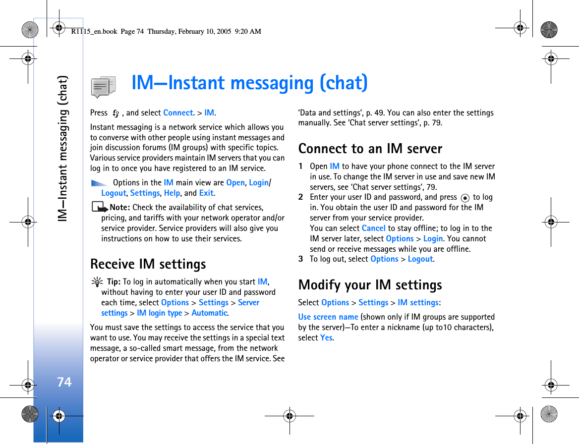 IM—Instant messaging (chat)74IM—Instant messaging (chat)Press  , and select Connect. &gt; IM.Instant messaging is a network service which allows you to converse with other people using instant messages and join discussion forums (IM groups) with specific topics. Various service providers maintain IM servers that you can log in to once you have registered to an IM service. Options in the IM main view are Open, Login/ Logout, Settings, Help, and Exit.Note: Check the availability of chat services, pricing, and tariffs with your network operator and/or service provider. Service providers will also give you instructions on how to use their services. Receive IM settings Tip: To log in automatically when you start IM, without having to enter your user ID and password each time, select Options &gt; Settings &gt; Server settings &gt; IM login type &gt; Automatic.You must save the settings to access the service that you want to use. You may receive the settings in a special text message, a so-called smart message, from the network operator or service provider that offers the IM service. See ‘Data and settings’, p. 49. You can also enter the settings manually. See ‘Chat server settings’, p. 79.Connect to an IM server1Open IM to have your phone connect to the IM server in use. To change the IM server in use and save new IM servers, see ‘Chat server settings’, 79. 2Enter your user ID and password, and press   to log in. You obtain the user ID and password for the IM server from your service provider.You can select Cancel to stay offline; to log in to the IM server later, select Options &gt; Login. You cannot send or receive messages while you are offline. 3To log out, select Options &gt; Logout.Modify your IM settingsSelect Options &gt; Settings &gt; IM settings:Use screen name (shown only if IM groups are supported by the server)—To enter a nickname (up to10 characters), select Yes.R1115_en.book  Page 74  Thursday, February 10, 2005  9:20 AM