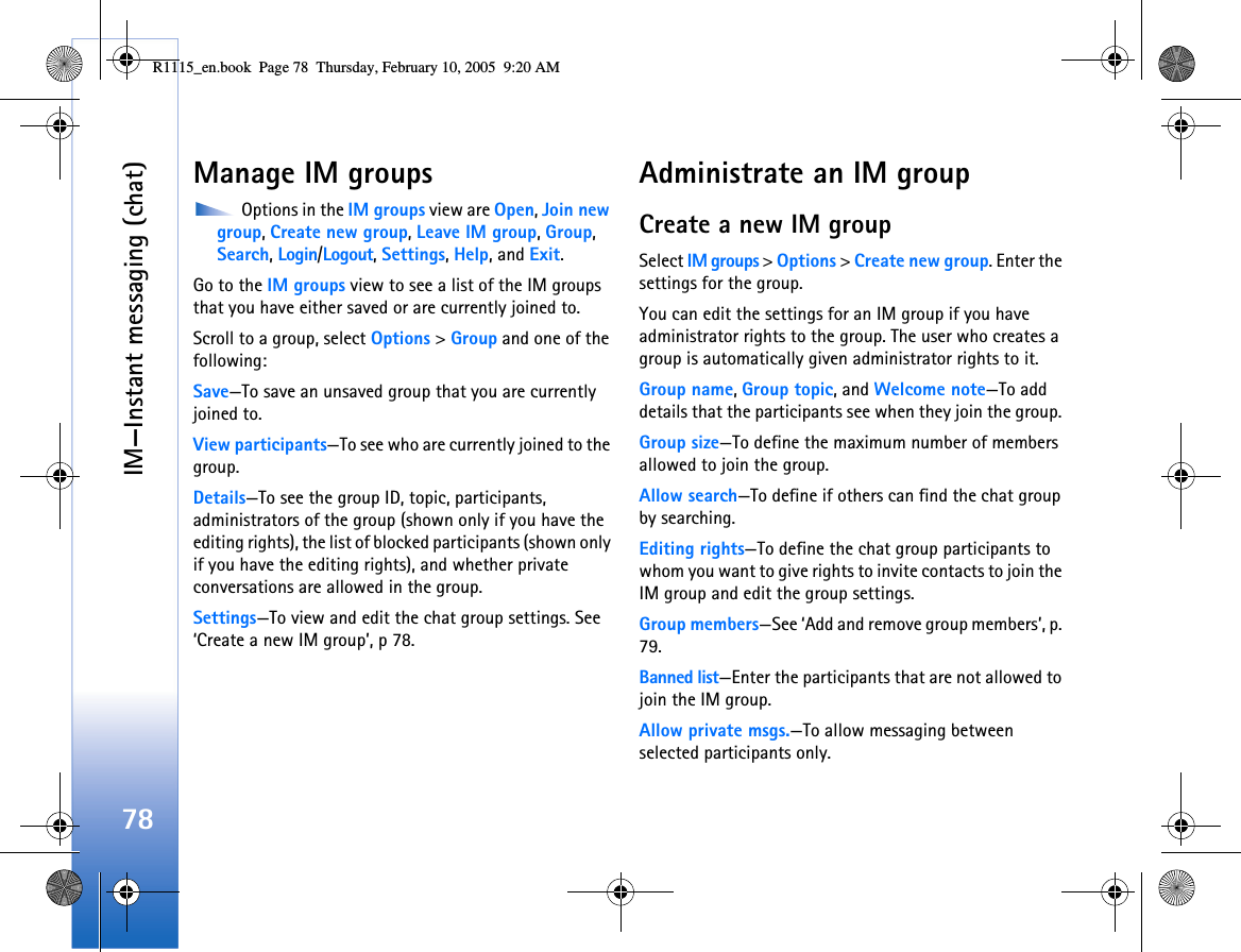 IM—Instant messaging (chat)78Manage IM groups Options in the IM groups view are Open, Join new group, Create new group, Leave IM group, Group, Search, Login/Logout, Settings, Help, and Exit.Go to the IM groups view to see a list of the IM groups that you have either saved or are currently joined to. Scroll to a group, select Options &gt; Group and one of the following:Save—To save an unsaved group that you are currently joined to.View participants—To see who are currently joined to the group.Details—To see the group ID, topic, participants, administrators of the group (shown only if you have the editing rights), the list of blocked participants (shown only if you have the editing rights), and whether private conversations are allowed in the group.Settings—To view and edit the chat group settings. See ‘Create a new IM group’, p 78.Administrate an IM groupCreate a new IM groupSelect IM groups &gt; Options &gt; Create new group. Enter the settings for the group.You can edit the settings for an IM group if you have administrator rights to the group. The user who creates a group is automatically given administrator rights to it.Group name, Group topic, and Welcome note—To add details that the participants see when they join the group. Group size—To define the maximum number of members allowed to join the group.Allow search—To define if others can find the chat group by searching.Editing rights—To define the chat group participants to whom you want to give rights to invite contacts to join the IM group and edit the group settings.Group members—See ‘Add and remove group members’, p. 79.Banned list—Enter the participants that are not allowed to join the IM group. Allow private msgs.—To allow messaging between selected participants only. R1115_en.book  Page 78  Thursday, February 10, 2005  9:20 AM