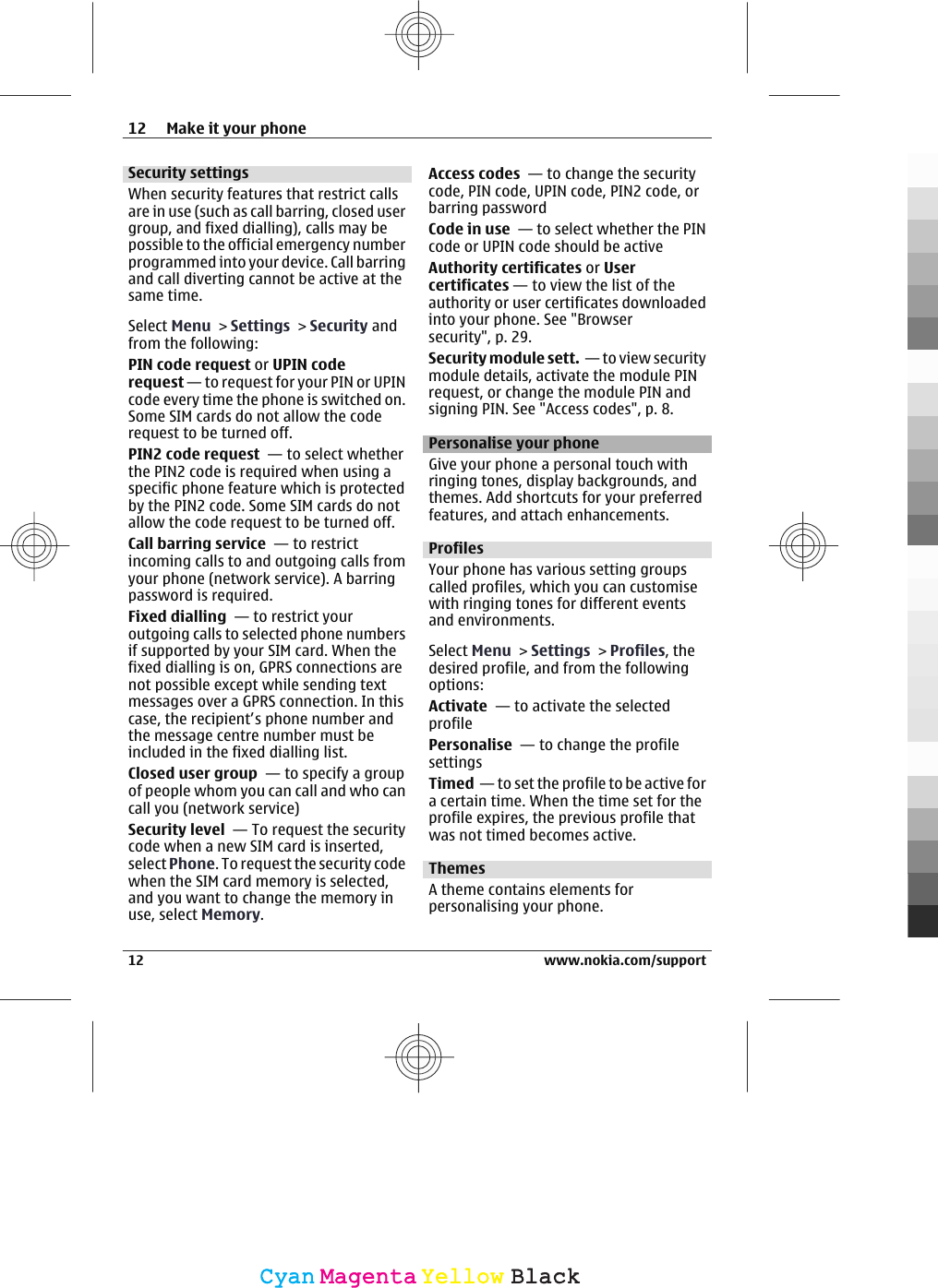 Security settingsWhen security features that restrict callsare in use (such as call barring, closed usergroup, and fixed dialling), calls may bepossible to the official emergency numberprogrammed into your device. Call barringand call diverting cannot be active at thesame time.Select Menu &gt; Settings &gt; Security andfrom the following:PIN code request or UPIN coderequest — to request for your PIN or UPINcode every time the phone is switched on.Some SIM cards do not allow the coderequest to be turned off.PIN2 code request  — to select whetherthe PIN2 code is required when using aspecific phone feature which is protectedby the PIN2 code. Some SIM cards do notallow the code request to be turned off.Call barring service  — to restrictincoming calls to and outgoing calls fromyour phone (network service). A barringpassword is required.Fixed dialling  — to restrict youroutgoing calls to selected phone numbersif supported by your SIM card. When thefixed dialling is on, GPRS connections arenot possible except while sending textmessages over a GPRS connection. In thiscase, the recipient’s phone number andthe message centre number must beincluded in the fixed dialling list.Closed user group  — to specify a groupof people whom you can call and who cancall you (network service)Security level  — To request the securitycode when a new SIM card is inserted,select Phone. To request the security codewhen the SIM card memory is selected,and you want to change the memory inuse, select Memory.Access codes  — to change the securitycode, PIN code, UPIN code, PIN2 code, orbarring passwordCode in use  — to select whether the PINcode or UPIN code should be activeAuthority certificates or Usercertificates — to view the list of theauthority or user certificates downloadedinto your phone. See &quot;Browsersecurity&quot;, p. 29.Security module sett.  — to view securitymodule details, activate the module PINrequest, or change the module PIN andsigning PIN. See &quot;Access codes&quot;, p. 8.Personalise your phoneGive your phone a personal touch withringing tones, display backgrounds, andthemes. Add shortcuts for your preferredfeatures, and attach enhancements.ProfilesYour phone has various setting groupscalled profiles, which you can customisewith ringing tones for different eventsand environments.Select Menu &gt; Settings &gt; Profiles, thedesired profile, and from the followingoptions:Activate  — to activate the selectedprofilePersonalise  — to change the profilesettingsTimed  — to set the profile to be active fora certain time. When the time set for theprofile expires, the previous profile thatwas not timed becomes active.ThemesA theme contains elements forpersonalising your phone.12 Make it your phone12 www.nokia.com/supportCyanCyanMagentaMagentaYellowYellowBlackBlack