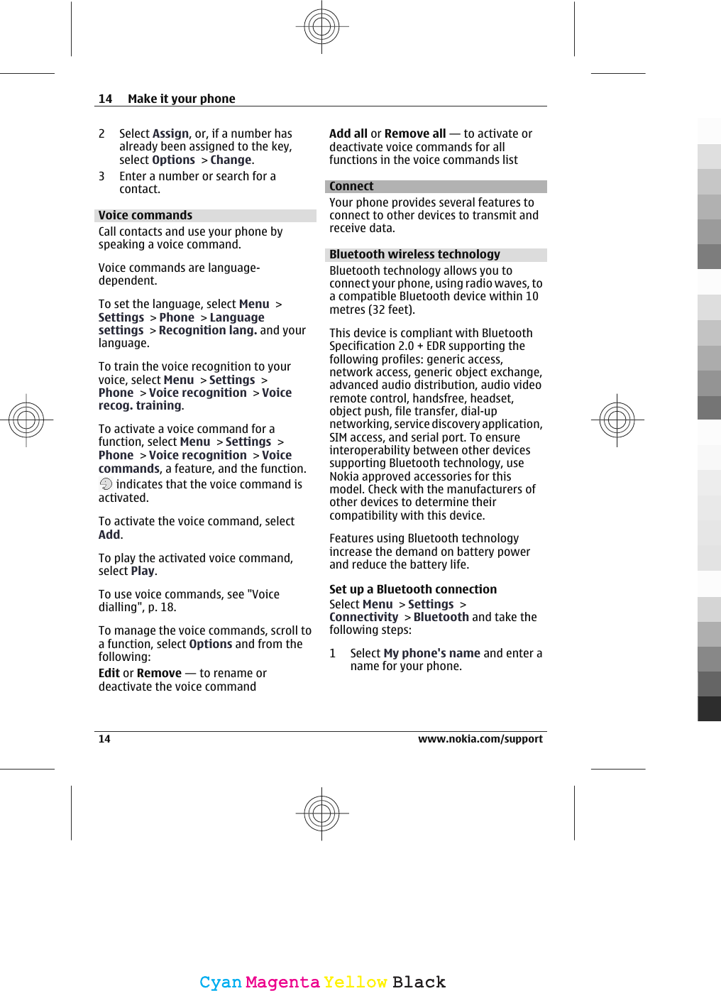 2 Select Assign, or, if a number hasalready been assigned to the key,select Options &gt; Change.3 Enter a number or search for acontact.Voice commandsCall contacts and use your phone byspeaking a voice command.Voice commands are language-dependent.To set the language, select Menu &gt;Settings &gt; Phone &gt; Languagesettings &gt; Recognition lang. and yourlanguage.To train the voice recognition to yourvoice, select Menu &gt; Settings &gt;Phone &gt; Voice recognition &gt; Voicerecog. training.To activate a voice command for afunction, select Menu &gt; Settings &gt;Phone &gt; Voice recognition &gt; Voicecommands, a feature, and the function. indicates that the voice command isactivated.To activate the voice command, selectAdd.To play the activated voice command,select Play.To use voice commands, see &quot;Voicedialling&quot;, p. 18.To manage the voice commands, scroll toa function, select Options and from thefollowing:Edit or Remove — to rename ordeactivate the voice commandAdd all or Remove all — to activate ordeactivate voice commands for allfunctions in the voice commands listConnectYour phone provides several features toconnect to other devices to transmit andreceive data.Bluetooth wireless technologyBluetooth technology allows you toconnect your phone, using radio waves, toa compatible Bluetooth device within 10metres (32 feet).This device is compliant with BluetoothSpecification 2.0 + EDR supporting thefollowing profiles: generic access,network access, generic object exchange,advanced audio distribution, audio videoremote control, handsfree, headset,object push, file transfer, dial-upnetworking, service discovery application,SIM access, and serial port. To ensureinteroperability between other devicessupporting Bluetooth technology, useNokia approved accessories for thismodel. Check with the manufacturers ofother devices to determine theircompatibility with this device.Features using Bluetooth technologyincrease the demand on battery powerand reduce the battery life.Set up a Bluetooth connectionSelect Menu &gt; Settings &gt;Connectivity &gt; Bluetooth and take thefollowing steps:1 Select My phone&apos;s name and enter aname for your phone.14 Make it your phone14 www.nokia.com/supportCyanCyanMagentaMagentaYellowYellowBlackBlack