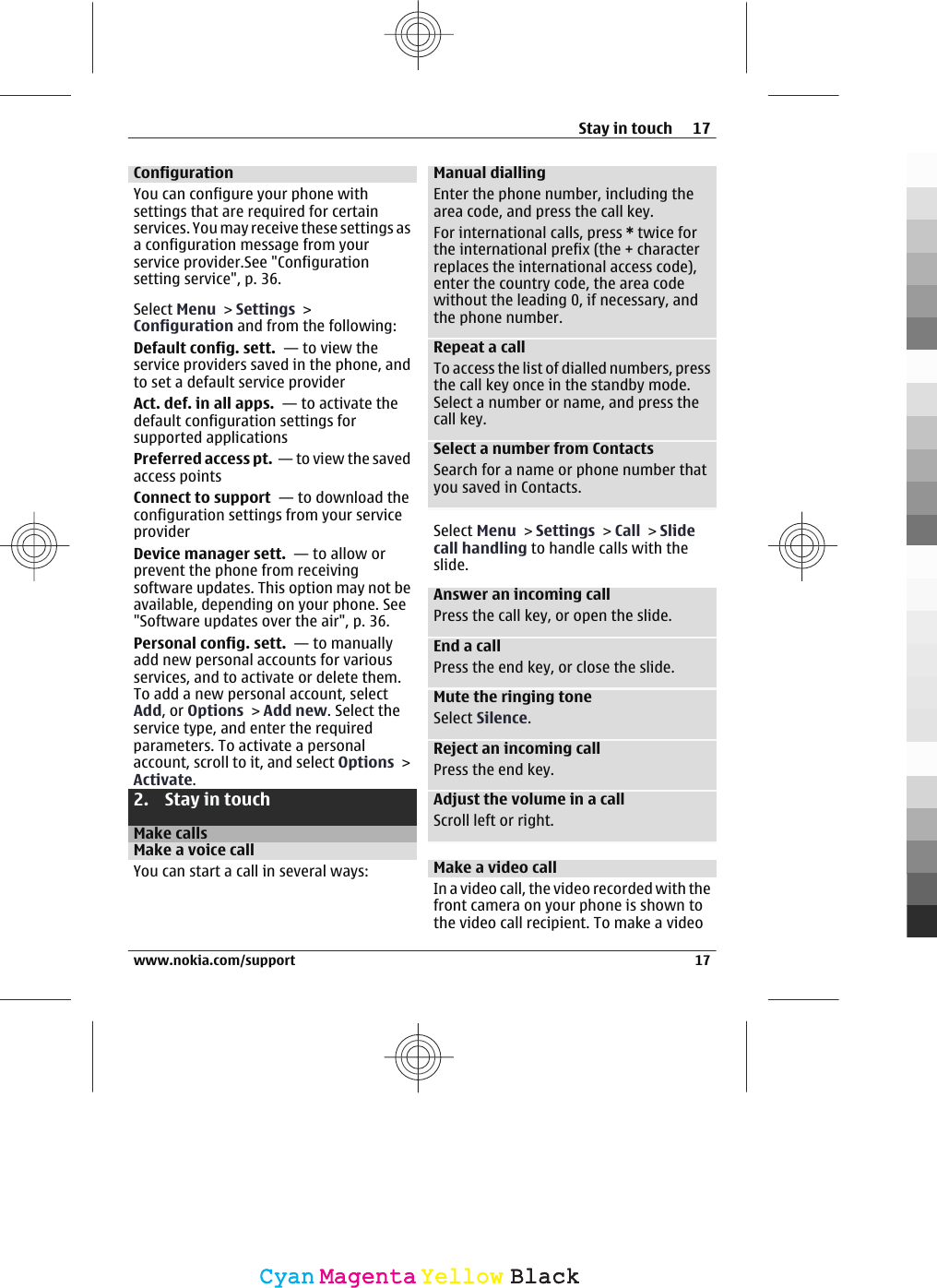 ConfigurationYou can configure your phone withsettings that are required for certainservices. You may receive these settings asa configuration message from yourservice provider.See &quot;Configurationsetting service&quot;, p. 36.Select Menu &gt; Settings &gt;Configuration and from the following:Default config. sett.  — to view theservice providers saved in the phone, andto set a default service providerAct. def. in all apps.  — to activate thedefault configuration settings forsupported applicationsPreferred access pt.  — to view the savedaccess pointsConnect to support  — to download theconfiguration settings from your serviceproviderDevice manager sett.  — to allow orprevent the phone from receivingsoftware updates. This option may not beavailable, depending on your phone. See&quot;Software updates over the air&quot;, p. 36.Personal config. sett.  — to manuallyadd new personal accounts for variousservices, and to activate or delete them.To add a new personal account, selectAdd, or Options &gt; Add new. Select theservice type, and enter the requiredparameters. To activate a personalaccount, scroll to it, and select Options &gt;Activate.2. Stay in touchMake callsMake a voice callYou can start a call in several ways:Manual diallingEnter the phone number, including thearea code, and press the call key.For international calls, press * twice forthe international prefix (the + characterreplaces the international access code),enter the country code, the area codewithout the leading 0, if necessary, andthe phone number.Repeat a callTo access the list of dialled numbers, pressthe call key once in the standby mode.Select a number or name, and press thecall key.Select a number from ContactsSearch for a name or phone number thatyou saved in Contacts.Select Menu &gt; Settings &gt; Call &gt; Slidecall handling to handle calls with theslide.Answer an incoming callPress the call key, or open the slide.End a callPress the end key, or close the slide.Mute the ringing toneSelect Silence.Reject an incoming callPress the end key.Adjust the volume in a callScroll left or right.Make a video callIn a video call, the video recorded with thefront camera on your phone is shown tothe video call recipient. To make a videoStay in touch 17www.nokia.com/support 17CyanCyanMagentaMagentaYellowYellowBlackBlack