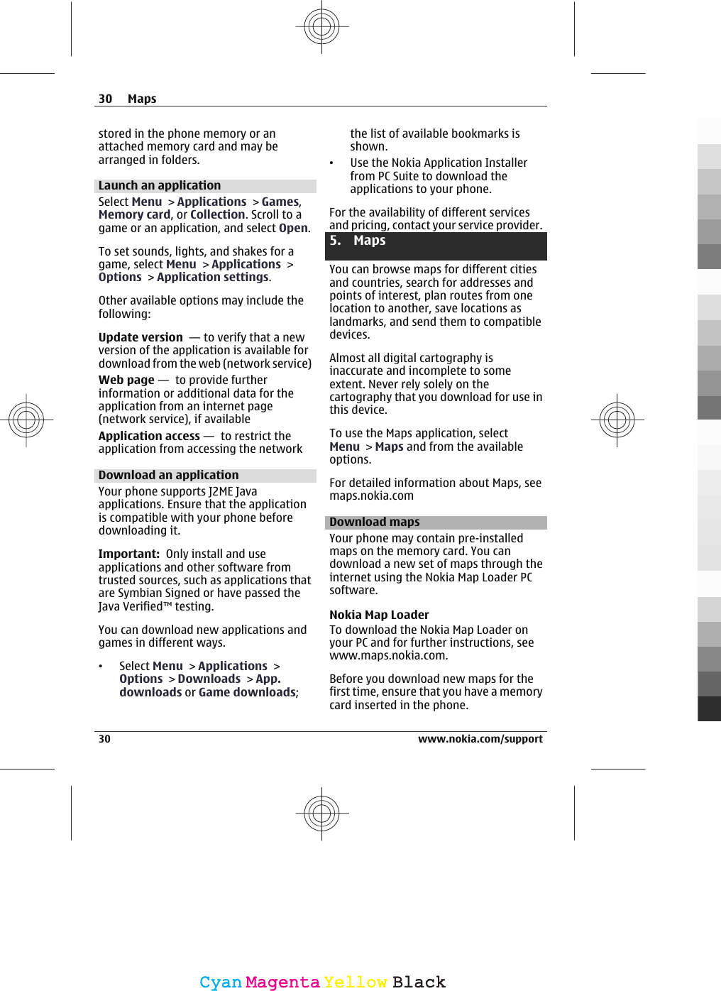 stored in the phone memory or anattached memory card and may bearranged in folders.Launch an applicationSelect Menu &gt; Applications &gt; Games,Memory card, or Collection. Scroll to agame or an application, and select Open.To set sounds, lights, and shakes for agame, select Menu &gt; Applications &gt;Options &gt; Application settings.Other available options may include thefollowing:Update version  — to verify that a newversion of the application is available fordownload from the web (network service)Web page —  to provide furtherinformation or additional data for theapplication from an internet page(network service), if availableApplication access —  to restrict theapplication from accessing the networkDownload an applicationYour phone supports J2ME Javaapplications. Ensure that the applicationis compatible with your phone beforedownloading it.Important:  Only install and useapplications and other software fromtrusted sources, such as applications thatare Symbian Signed or have passed theJava Verified™ testing.You can download new applications andgames in different ways.•Select Menu &gt; Applications &gt;Options &gt; Downloads &gt; App.downloads or Game downloads;the list of available bookmarks isshown.•Use the Nokia Application Installerfrom PC Suite to download theapplications to your phone.For the availability of different servicesand pricing, contact your service provider.5. MapsYou can browse maps for different citiesand countries, search for addresses andpoints of interest, plan routes from onelocation to another, save locations aslandmarks, and send them to compatibledevices.Almost all digital cartography isinaccurate and incomplete to someextent. Never rely solely on thecartography that you download for use inthis device.To use the Maps application, selectMenu &gt; Maps and from the availableoptions.For detailed information about Maps, seemaps.nokia.comDownload mapsYour phone may contain pre-installedmaps on the memory card. You candownload a new set of maps through theinternet using the Nokia Map Loader PCsoftware.Nokia Map LoaderTo download the Nokia Map Loader onyour PC and for further instructions, seewww.maps.nokia.com.Before you download new maps for thefirst time, ensure that you have a memorycard inserted in the phone.30 Maps30 www.nokia.com/supportCyanCyanMagentaMagentaYellowYellowBlackBlack