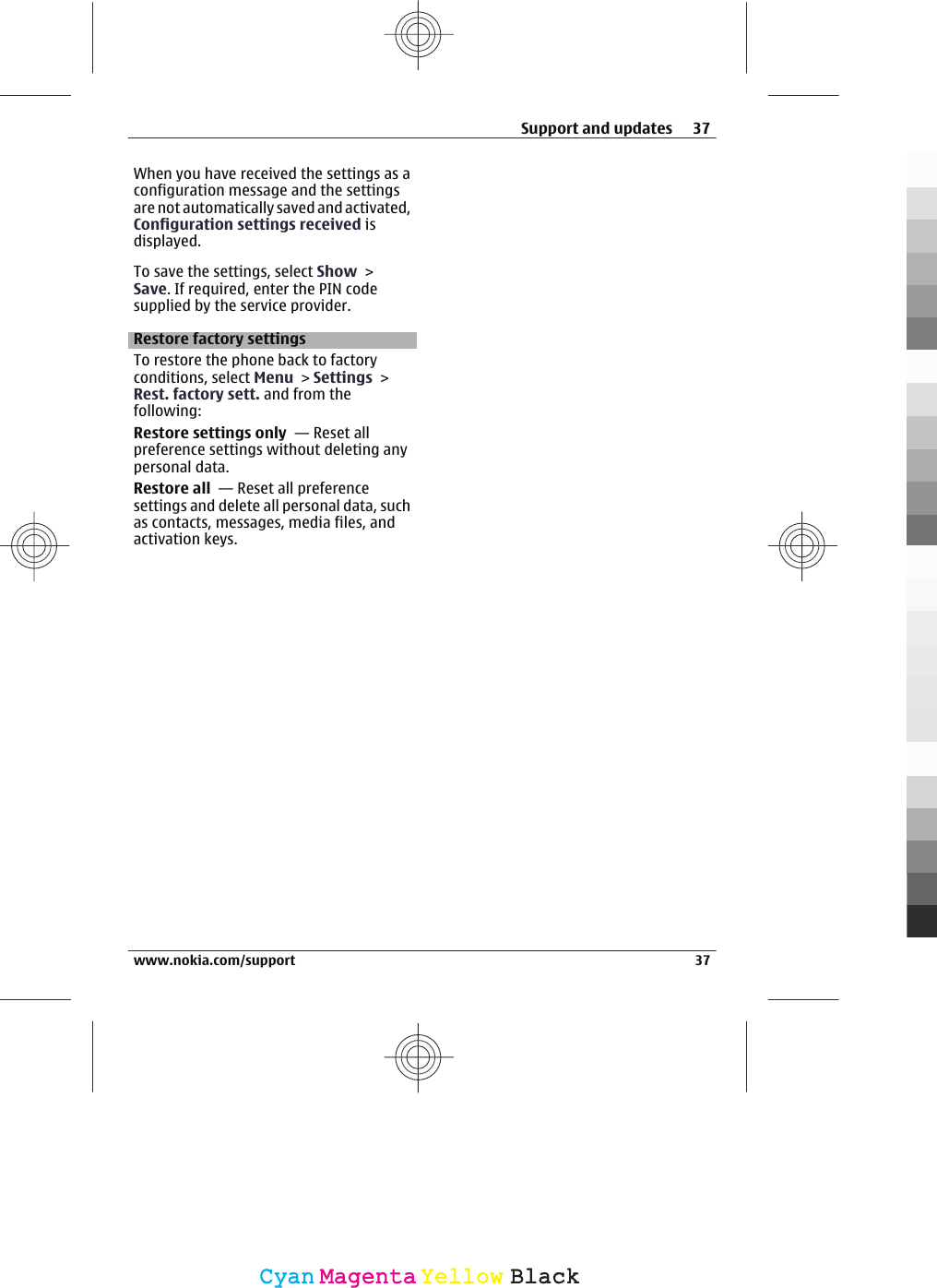 When you have received the settings as aconfiguration message and the settingsare not automatically saved and activated,Configuration settings received isdisplayed.To save the settings, select Show &gt;Save. If required, enter the PIN codesupplied by the service provider.Restore factory settingsTo restore the phone back to factoryconditions, select Menu &gt; Settings &gt;Rest. factory sett. and from thefollowing:Restore settings only  — Reset allpreference settings without deleting anypersonal data.Restore all  — Reset all preferencesettings and delete all personal data, suchas contacts, messages, media files, andactivation keys.Support and updates 37www.nokia.com/support 37CyanCyanMagentaMagentaYellowYellowBlackBlack