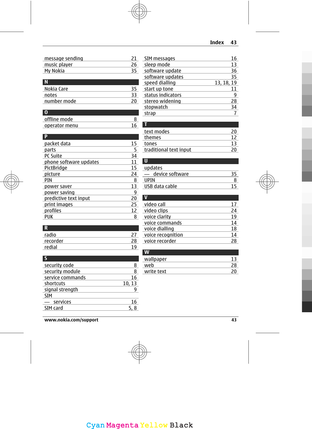 message sending 21music player 26My Nokia 35NNokia Care 35notes 33number mode 20Ooffline mode 8operator menu 16Ppacket data 15parts 5PC Suite 34phone software updates 11PictBridge 15picture 24PIN 8power saver 13power saving 9predictive text input 20print images 25profiles 12PUK 8Rradio 27recorder 28redial 19Ssecurity code 8security module 8service commands 16shortcuts 10, 13signal strength 9SIM—  services 16SIM card 5, 8SIM messages 16sleep mode 13software update 36software updates 35speed dialling 13, 18, 19start up tone 11status indicators 9stereo widening 28stopwatch 34strap 7Ttext modes 20themes 12tones 13traditional text input 20Uupdates—  device software 35UPIN 8USB data cable 15Vvideo call 17video clips 24voice clarity 19voice commands 14voice dialling 18voice recognition 14voice recorder 28Wwallpaper 13web 28write text 20Index 43www.nokia.com/support 43CyanCyanMagentaMagentaYellowYellowBlackBlack