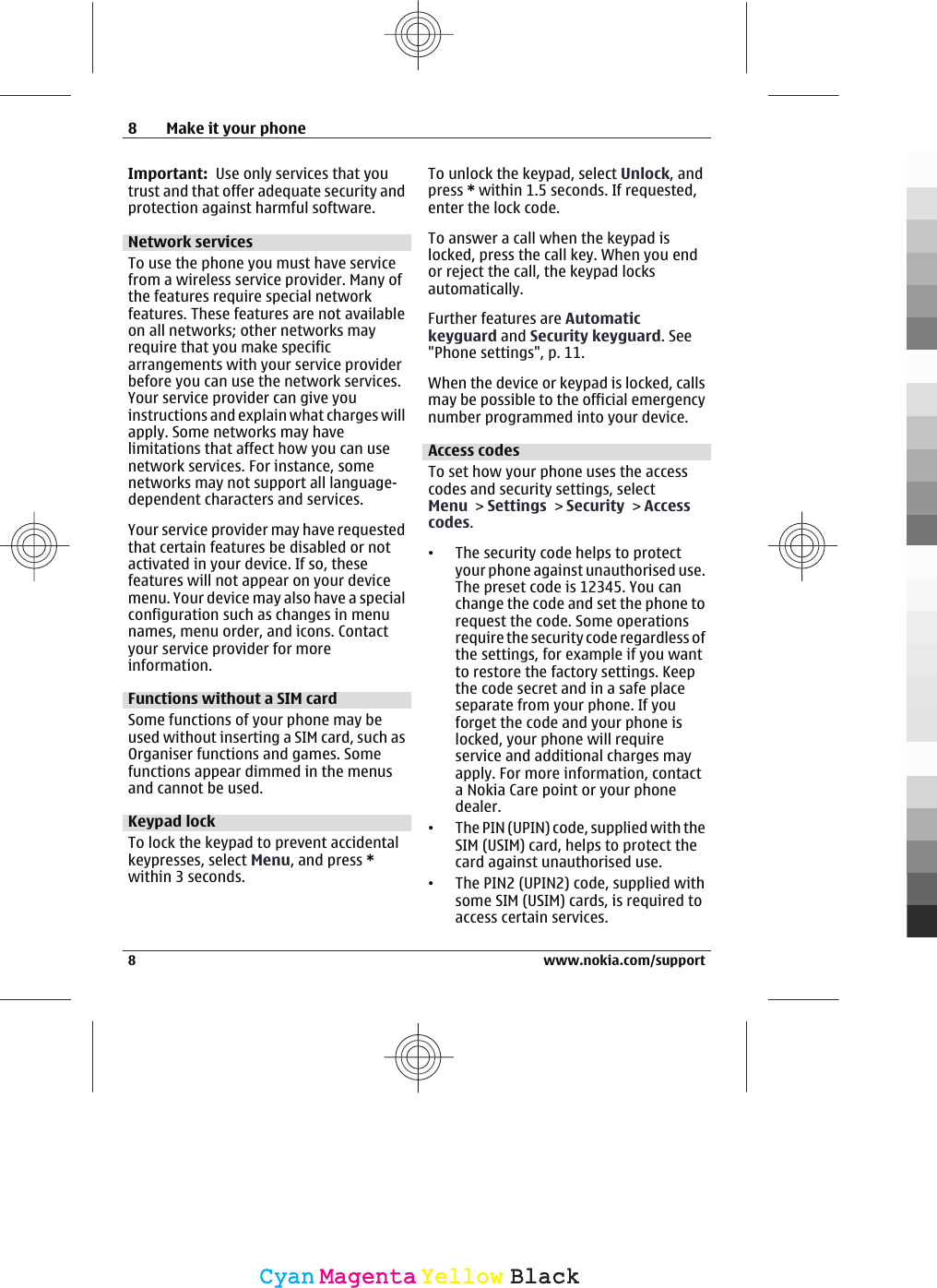 Important:  Use only services that youtrust and that offer adequate security andprotection against harmful software.Network servicesTo use the phone you must have servicefrom a wireless service provider. Many ofthe features require special networkfeatures. These features are not availableon all networks; other networks mayrequire that you make specificarrangements with your service providerbefore you can use the network services.Your service provider can give youinstructions and explain what charges willapply. Some networks may havelimitations that affect how you can usenetwork services. For instance, somenetworks may not support all language-dependent characters and services.Your service provider may have requestedthat certain features be disabled or notactivated in your device. If so, thesefeatures will not appear on your devicemenu. Your device may also have a specialconfiguration such as changes in menunames, menu order, and icons. Contactyour service provider for moreinformation.Functions without a SIM cardSome functions of your phone may beused without inserting a SIM card, such asOrganiser functions and games. Somefunctions appear dimmed in the menusand cannot be used.Keypad lockTo lock the keypad to prevent accidentalkeypresses, select Menu, and press *within 3 seconds.To unlock the keypad, select Unlock, andpress * within 1.5 seconds. If requested,enter the lock code.To answer a call when the keypad islocked, press the call key. When you endor reject the call, the keypad locksautomatically.Further features are Automatickeyguard and Security keyguard. See&quot;Phone settings&quot;, p. 11.When the device or keypad is locked, callsmay be possible to the official emergencynumber programmed into your device.Access codesTo set how your phone uses the accesscodes and security settings, selectMenu &gt; Settings &gt; Security &gt; Accesscodes.•The security code helps to protectyour phone against unauthorised use.The preset code is 12345. You canchange the code and set the phone torequest the code. Some operationsrequire the security code regardless ofthe settings, for example if you wantto restore the factory settings. Keepthe code secret and in a safe placeseparate from your phone. If youforget the code and your phone islocked, your phone will requireservice and additional charges mayapply. For more information, contacta Nokia Care point or your phonedealer.•The PIN (UPIN) code, supplied with theSIM (USIM) card, helps to protect thecard against unauthorised use.•The PIN2 (UPIN2) code, supplied withsome SIM (USIM) cards, is required toaccess certain services.8 Make it your phone8 www.nokia.com/supportCyanCyanMagentaMagentaYellowYellowBlackBlack