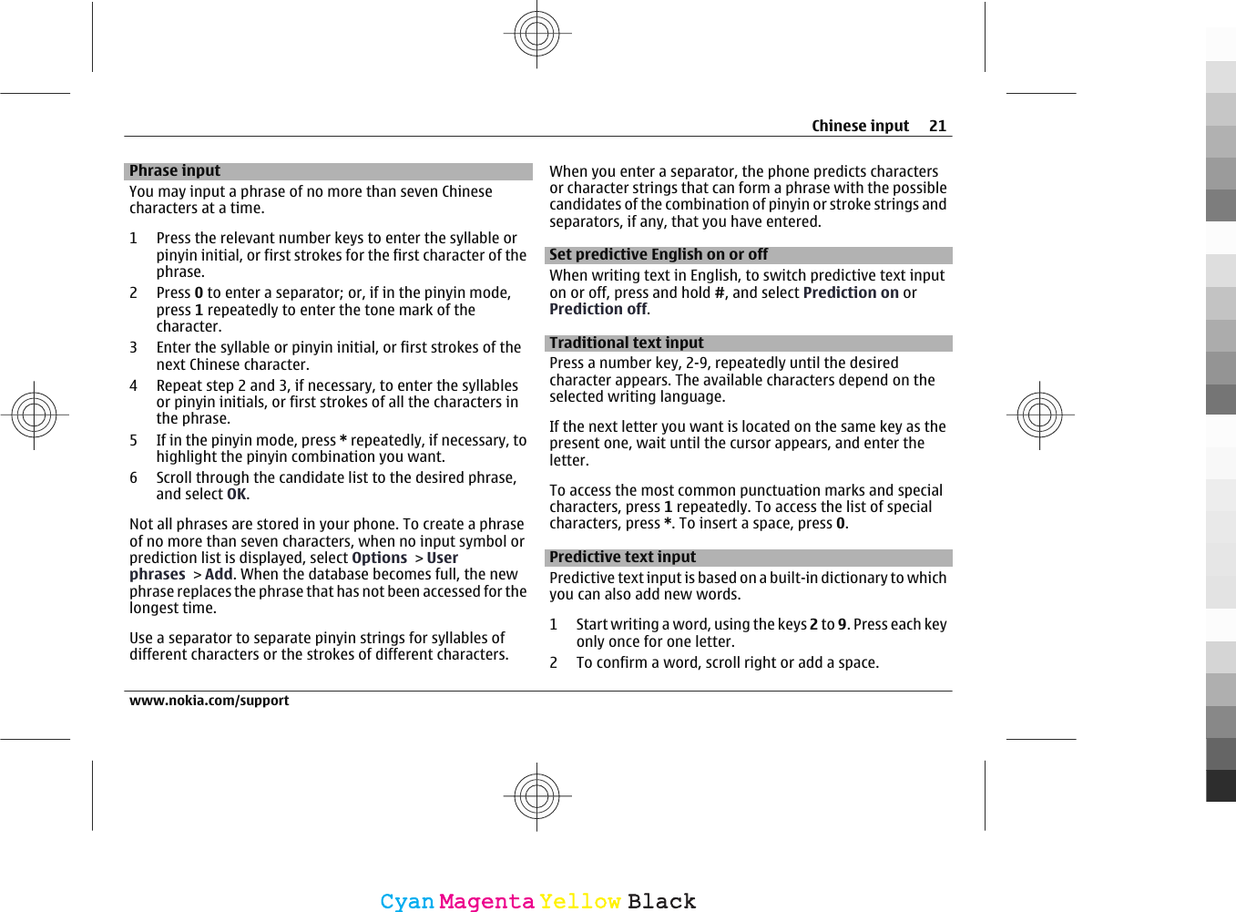Phrase inputYou may input a phrase of no more than seven Chinesecharacters at a time.1 Press the relevant number keys to enter the syllable orpinyin initial, or first strokes for the first character of thephrase.2Press 0 to enter a separator; or, if in the pinyin mode,press 1 repeatedly to enter the tone mark of thecharacter.3 Enter the syllable or pinyin initial, or first strokes of thenext Chinese character.4 Repeat step 2 and 3, if necessary, to enter the syllablesor pinyin initials, or first strokes of all the characters inthe phrase.5 If in the pinyin mode, press * repeatedly, if necessary, tohighlight the pinyin combination you want.6 Scroll through the candidate list to the desired phrase,and select OK.Not all phrases are stored in your phone. To create a phraseof no more than seven characters, when no input symbol orprediction list is displayed, select Options &gt; Userphrases &gt; Add. When the database becomes full, the newphrase replaces the phrase that has not been accessed for thelongest time.Use a separator to separate pinyin strings for syllables ofdifferent characters or the strokes of different characters.When you enter a separator, the phone predicts charactersor character strings that can form a phrase with the possiblecandidates of the combination of pinyin or stroke strings andseparators, if any, that you have entered.Set predictive English on or offWhen writing text in English, to switch predictive text inputon or off, press and hold #, and select Prediction on orPrediction off.Traditional text inputPress a number key, 2-9, repeatedly until the desiredcharacter appears. The available characters depend on theselected writing language.If the next letter you want is located on the same key as thepresent one, wait until the cursor appears, and enter theletter.To access the most common punctuation marks and specialcharacters, press 1 repeatedly. To access the list of specialcharacters, press *. To insert a space, press 0.Predictive text inputPredictive text input is based on a built-in dictionary to whichyou can also add new words.1 Start writing a word, using the keys 2 to 9. Press each keyonly once for one letter.2 To confirm a word, scroll right or add a space.Chinese input 21www.nokia.com/supportCyanCyanMagentaMagentaYellowYellowBlackBlack