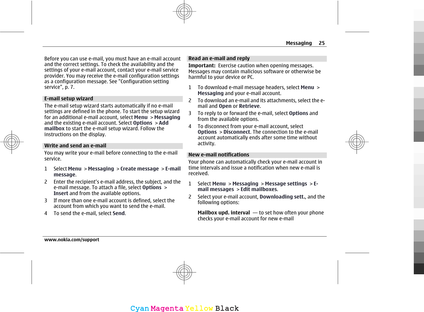 Before you can use e-mail, you must have an e-mail accountand the correct settings. To check the availability and thesettings of your e-mail account, contact your e-mail serviceprovider. You may receive the e-mail configuration settingsas a configuration message. See &quot;Configuration settingservice&quot;, p. 7.E-mail setup wizardThe e-mail setup wizard starts automatically if no e-mailsettings are defined in the phone. To start the setup wizardfor an additional e-mail account, select Menu &gt; Messagingand the existing e-mail account. Select Options &gt; Addmailbox to start the e-mail setup wizard. Follow theinstructions on the display.Write and send an e-mailYou may write your e-mail before connecting to the e-mailservice.1 Select Menu &gt; Messaging &gt; Create message &gt; E-mailmessage.2 Enter the recipient’s e-mail address, the subject, and thee-mail message. To attach a file, select Options &gt;Insert and from the available options.3 If more than one e-mail account is defined, select theaccount from which you want to send the e-mail.4 To send the e-mail, select Send.Read an e-mail and replyImportant:  Exercise caution when opening messages.Messages may contain malicious software or otherwise beharmful to your device or PC.1 To download e-mail message headers, select Menu &gt;Messaging and your e-mail account.2 To download an e-mail and its attachments, select the e-mail and Open or Retrieve.3 To reply to or forward the e-mail, select Options andfrom the available options.4 To disconnect from your e-mail account, selectOptions &gt; Disconnect. The connection to the e-mailaccount automatically ends after some time withoutactivity.New e-mail notificationsYour phone can automatically check your e-mail account intime intervals and issue a notification when new e-mail isreceived.1 Select Menu &gt; Messaging &gt; Message settings &gt; E-mail messages &gt; Edit mailboxes.2 Select your e-mail account, Downloading sett., and thefollowing options:Mailbox upd. interval  — to set how often your phonechecks your e-mail account for new e-mailMessaging 25www.nokia.com/supportCyanCyanMagentaMagentaYellowYellowBlackBlack