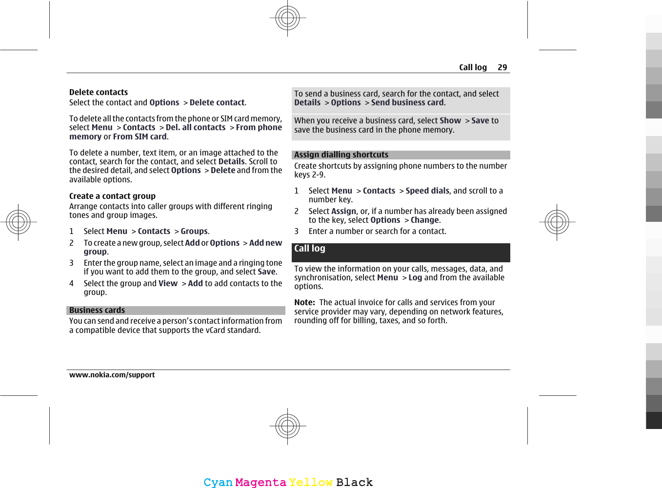 Delete contactsSelect the contact and Options &gt; Delete contact.To delete all the contacts from the phone or SIM card memory,select Menu &gt; Contacts &gt; Del. all contacts &gt; From phonememory or From SIM card.To delete a number, text item, or an image attached to thecontact, search for the contact, and select Details. Scroll tothe desired detail, and select Options &gt; Delete and from theavailable options.Create a contact groupArrange contacts into caller groups with different ringingtones and group images.1 Select Menu &gt; Contacts &gt; Groups.2 To create a new group, select Add or Options &gt;  Add newgroup.3 Enter the group name, select an image and a ringing toneif you want to add them to the group, and select Save.4 Select the group and View &gt; Add to add contacts to thegroup.Business cardsYou can send and receive a person’s contact information froma compatible device that supports the vCard standard.To send a business card, search for the contact, and selectDetails &gt; Options &gt; Send business card.When you receive a business card, select Show &gt; Save tosave the business card in the phone memory.Assign dialling shortcutsCreate shortcuts by assigning phone numbers to the numberkeys 2-9.1 Select Menu &gt; Contacts &gt; Speed dials, and scroll to anumber key.2 Select Assign, or, if a number has already been assignedto the key, select Options &gt; Change.3 Enter a number or search for a contact.Call log To view the information on your calls, messages, data, andsynchronisation, select Menu &gt; Log and from the availableoptions.Note:  The actual invoice for calls and services from yourservice provider may vary, depending on network features,rounding off for billing, taxes, and so forth.Call log 29www.nokia.com/supportCyanCyanMagentaMagentaYellowYellowBlackBlack