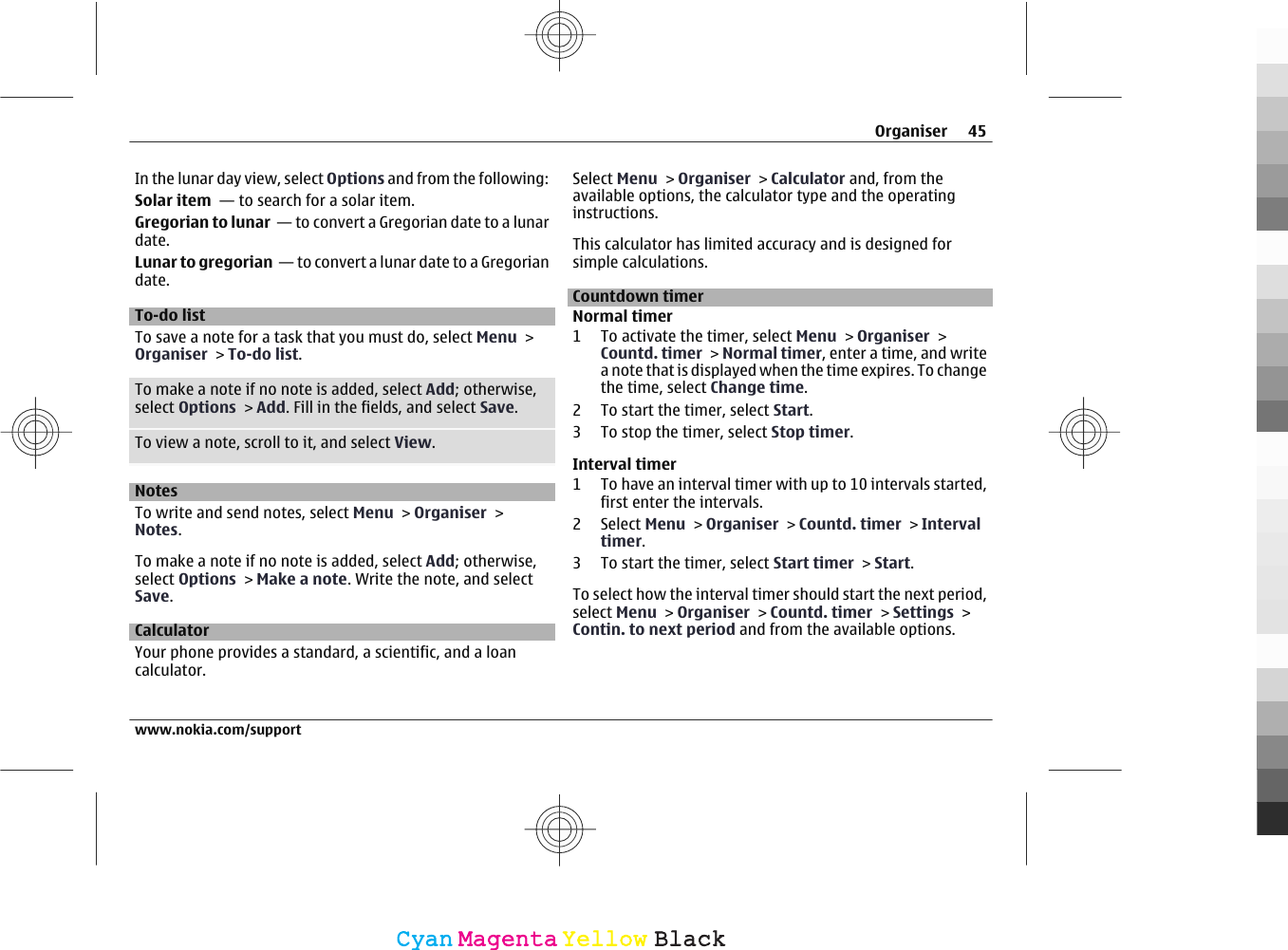 In the lunar day view, select Options and from the following:Solar item  — to search for a solar item.Gregorian to lunar  — to convert a Gregorian date to a lunardate.Lunar to gregorian  — to convert a lunar date to a Gregoriandate.To-do listTo save a note for a task that you must do, select Menu &gt;Organiser &gt; To-do list.To make a note if no note is added, select Add; otherwise,select Options &gt; Add. Fill in the fields, and select Save.To view a note, scroll to it, and select View.NotesTo write and send notes, select Menu &gt; Organiser &gt;Notes.To make a note if no note is added, select Add; otherwise,select Options &gt; Make a note. Write the note, and selectSave.CalculatorYour phone provides a standard, a scientific, and a loancalculator.Select Menu &gt; Organiser &gt; Calculator and, from theavailable options, the calculator type and the operatinginstructions.This calculator has limited accuracy and is designed forsimple calculations.Countdown timerNormal timer1 To activate the timer, select Menu &gt; Organiser &gt;Countd. timer &gt; Normal timer, enter a time, and writea note that is displayed when the time expires. To changethe time, select Change time.2 To start the timer, select Start.3 To stop the timer, select Stop timer.Interval timer1 To have an interval timer with up to 10 intervals started,first enter the intervals.2 Select Menu &gt; Organiser &gt; Countd. timer &gt; Intervaltimer.3 To start the timer, select Start timer &gt; Start.To select how the interval timer should start the next period,select Menu &gt; Organiser &gt; Countd. timer &gt; Settings &gt;Contin. to next period and from the available options.Organiser 45www.nokia.com/supportCyanCyanMagentaMagentaYellowYellowBlackBlack
