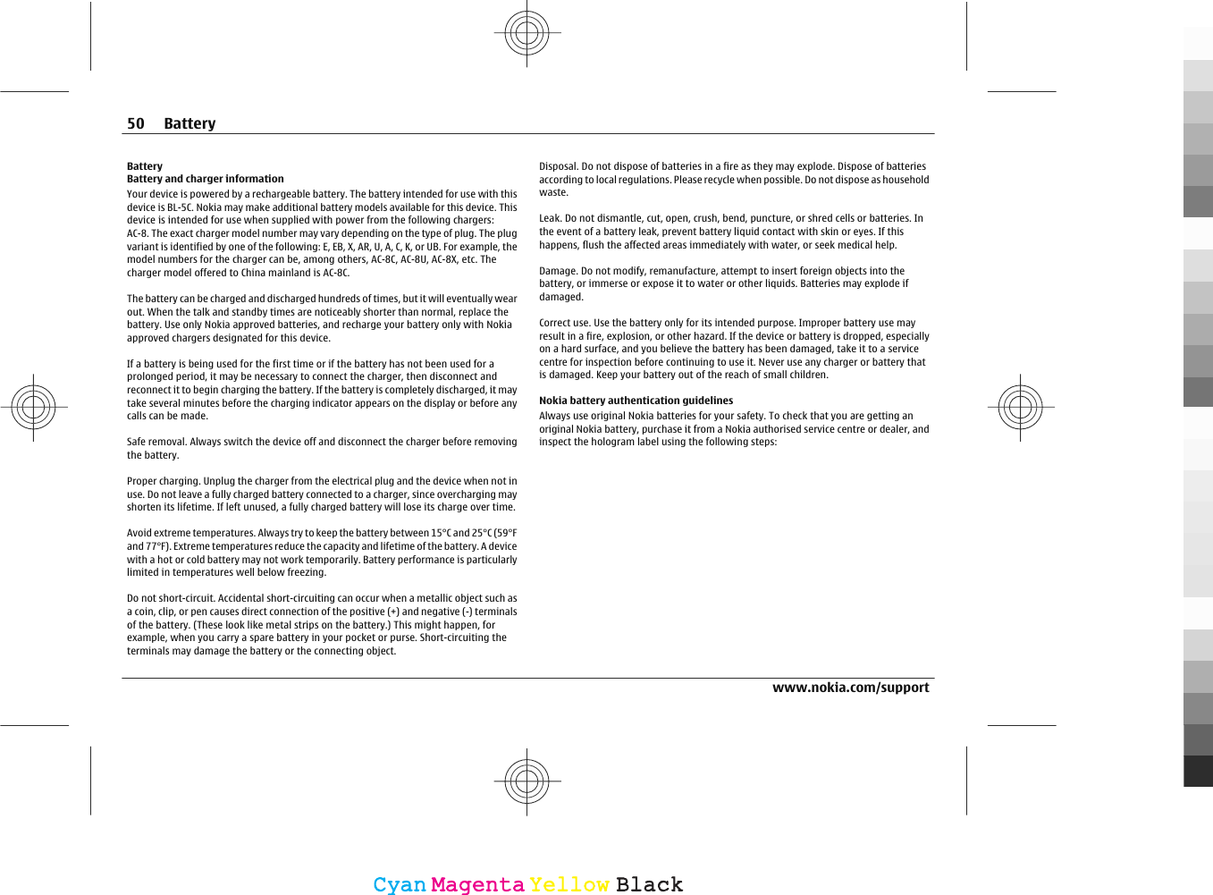 BatteryBattery and charger informationYour device is powered by a rechargeable battery. The battery intended for use with thisdevice is BL-5C. Nokia may make additional battery models available for this device. Thisdevice is intended for use when supplied with power from the following chargers:AC-8. The exact charger model number may vary depending on the type of plug. The plugvariant is identified by one of the following: E, EB, X, AR, U, A, C, K, or UB. For example, themodel numbers for the charger can be, among others, AC-8C, AC-8U, AC-8X, etc. Thecharger model offered to China mainland is AC-8C.The battery can be charged and discharged hundreds of times, but it will eventually wearout. When the talk and standby times are noticeably shorter than normal, replace thebattery. Use only Nokia approved batteries, and recharge your battery only with Nokiaapproved chargers designated for this device.If a battery is being used for the first time or if the battery has not been used for aprolonged period, it may be necessary to connect the charger, then disconnect andreconnect it to begin charging the battery. If the battery is completely discharged, it maytake several minutes before the charging indicator appears on the display or before anycalls can be made.Safe removal. Always switch the device off and disconnect the charger before removingthe battery.Proper charging. Unplug the charger from the electrical plug and the device when not inuse. Do not leave a fully charged battery connected to a charger, since overcharging mayshorten its lifetime. If left unused, a fully charged battery will lose its charge over time.Avoid extreme temperatures. Always try to keep the battery between 15°C and 25°C (59°Fand 77°F). Extreme temperatures reduce the capacity and lifetime of the battery. A devicewith a hot or cold battery may not work temporarily. Battery performance is particularlylimited in temperatures well below freezing.Do not short-circuit. Accidental short-circuiting can occur when a metallic object such asa coin, clip, or pen causes direct connection of the positive (+) and negative (-) terminalsof the battery. (These look like metal strips on the battery.) This might happen, forexample, when you carry a spare battery in your pocket or purse. Short-circuiting theterminals may damage the battery or the connecting object.Disposal. Do not dispose of batteries in a fire as they may explode. Dispose of batteriesaccording to local regulations. Please recycle when possible. Do not dispose as householdwaste.Leak. Do not dismantle, cut, open, crush, bend, puncture, or shred cells or batteries. Inthe event of a battery leak, prevent battery liquid contact with skin or eyes. If thishappens, flush the affected areas immediately with water, or seek medical help.Damage. Do not modify, remanufacture, attempt to insert foreign objects into thebattery, or immerse or expose it to water or other liquids. Batteries may explode ifdamaged.Correct use. Use the battery only for its intended purpose. Improper battery use mayresult in a fire, explosion, or other hazard. If the device or battery is dropped, especiallyon a hard surface, and you believe the battery has been damaged, take it to a servicecentre for inspection before continuing to use it. Never use any charger or battery thatis damaged. Keep your battery out of the reach of small children.Nokia battery authentication guidelinesAlways use original Nokia batteries for your safety. To check that you are getting anoriginal Nokia battery, purchase it from a Nokia authorised service centre or dealer, andinspect the hologram label using the following steps:50 Batterywww.nokia.com/supportCyanCyanMagentaMagentaYellowYellowBlackBlack