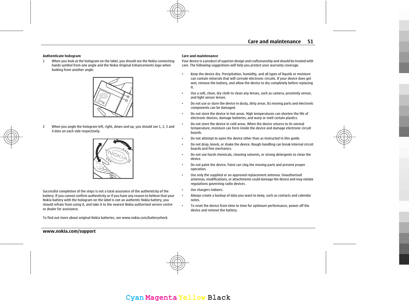 Authenticate hologram1 When you look at the hologram on the label, you should see the Nokia connectinghands symbol from one angle and the Nokia Original Enhancements logo whenlooking from another angle.2 When you angle the hologram left, right, down and up, you should see 1, 2, 3 and4 dots on each side respectively.Successful completion of the steps is not a total assurance of the authenticity of thebattery. If you cannot confirm authenticity or if you have any reason to believe that yourNokia battery with the hologram on the label is not an authentic Nokia battery, youshould refrain from using it, and take it to the nearest Nokia authorised service centreor dealer for assistance.To find out more about original Nokia batteries, see www.nokia.com/batterycheckCare and maintenanceYour device is a product of superior design and craftsmanship and should be treated withcare. The following suggestions will help you protect your warranty coverage.•Keep the device dry. Precipitation, humidity, and all types of liquids or moisturecan contain minerals that will corrode electronic circuits. If your device does getwet, remove the battery, and allow the device to dry completely before replacingit.•Use a soft, clean, dry cloth to clean any lenses, such as camera, proximity sensor,and light sensor lenses.•Do not use or store the device in dusty, dirty areas. Its moving parts and electroniccomponents can be damaged.•Do not store the device in hot areas. High temperatures can shorten the life ofelectronic devices, damage batteries, and warp or melt certain plastics.•Do not store the device in cold areas. When the device returns to its normaltemperature, moisture can form inside the device and damage electronic circuitboards.•Do not attempt to open the device other than as instructed in this guide.•Do not drop, knock, or shake the device. Rough handling can break internal circuitboards and fine mechanics.•Do not use harsh chemicals, cleaning solvents, or strong detergents to clean thedevice.•Do not paint the device. Paint can clog the moving parts and prevent properoperation.•Use only the supplied or an approved replacement antenna. Unauthorisedantennas, modifications, or attachments could damage the device and may violateregulations governing radio devices.•Use chargers indoors.•Always create a backup of data you want to keep, such as contacts and calendarnotes.•To reset the device from time to time for optimum performance, power off thedevice and remove the battery.Care and maintenance 51www.nokia.com/supportCyanCyanMagentaMagentaYellowYellowBlackBlack