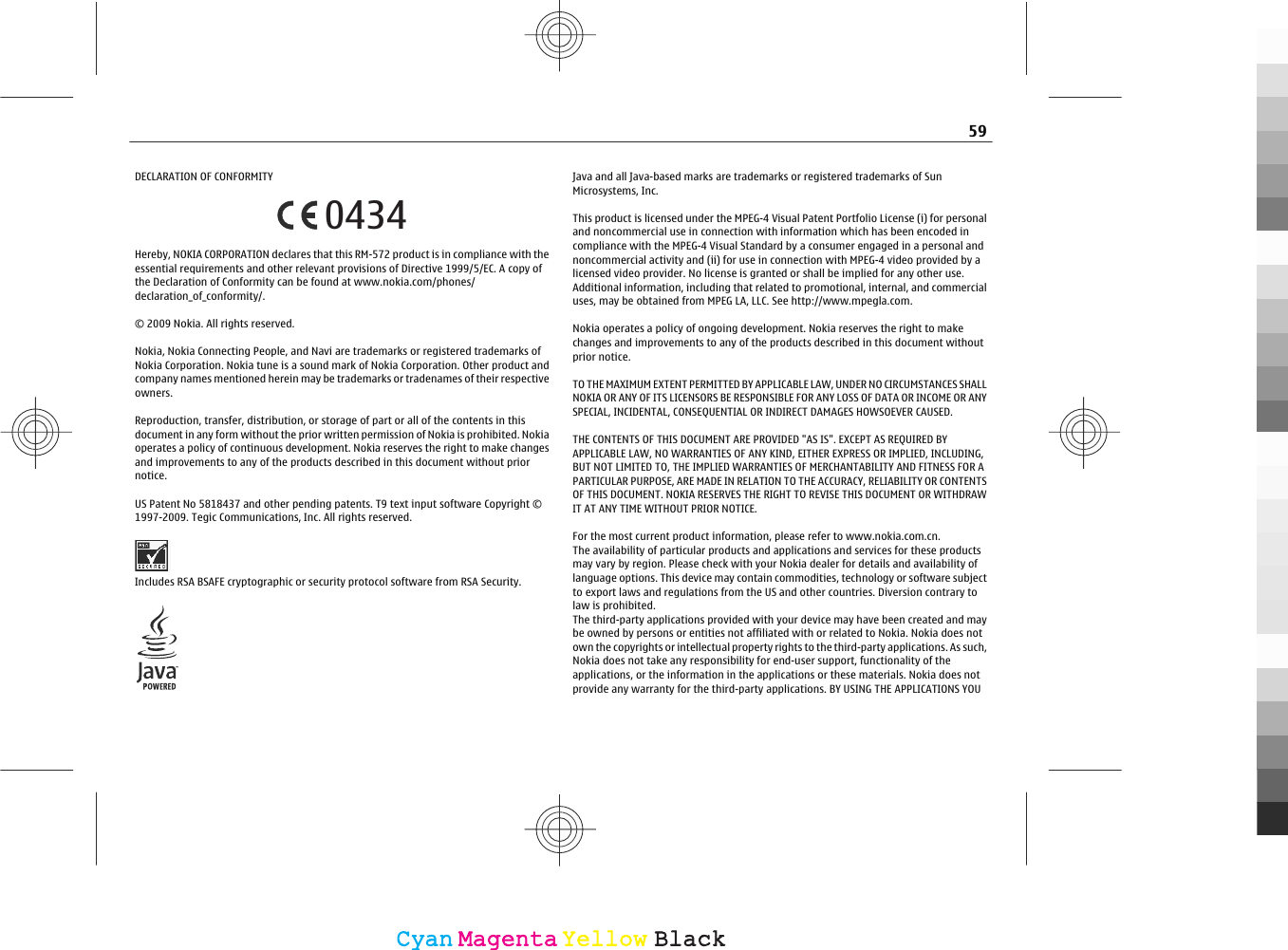 DECLARATION OF CONFORMITY0434Hereby, NOKIA CORPORATION declares that this RM-572 product is in compliance with theessential requirements and other relevant provisions of Directive 1999/5/EC. A copy ofthe Declaration of Conformity can be found at www.nokia.com/phones/declaration_of_conformity/.© 2009 Nokia. All rights reserved.Nokia, Nokia Connecting People, and Navi are trademarks or registered trademarks ofNokia Corporation. Nokia tune is a sound mark of Nokia Corporation. Other product andcompany names mentioned herein may be trademarks or tradenames of their respectiveowners.Reproduction, transfer, distribution, or storage of part or all of the contents in thisdocument in any form without the prior written permission of Nokia is prohibited. Nokiaoperates a policy of continuous development. Nokia reserves the right to make changesand improvements to any of the products described in this document without priornotice.US Patent No 5818437 and other pending patents. T9 text input software Copyright ©1997-2009. Tegic Communications, Inc. All rights reserved.Includes RSA BSAFE cryptographic or security protocol software from RSA Security.Java and all Java-based marks are trademarks or registered trademarks of SunMicrosystems, Inc.This product is licensed under the MPEG-4 Visual Patent Portfolio License (i) for personaland noncommercial use in connection with information which has been encoded incompliance with the MPEG-4 Visual Standard by a consumer engaged in a personal andnoncommercial activity and (ii) for use in connection with MPEG-4 video provided by alicensed video provider. No license is granted or shall be implied for any other use.Additional information, including that related to promotional, internal, and commercialuses, may be obtained from MPEG LA, LLC. See http://www.mpegla.com.Nokia operates a policy of ongoing development. Nokia reserves the right to makechanges and improvements to any of the products described in this document withoutprior notice.TO THE MAXIMUM EXTENT PERMITTED BY APPLICABLE LAW, UNDER NO CIRCUMSTANCES SHALLNOKIA OR ANY OF ITS LICENSORS BE RESPONSIBLE FOR ANY LOSS OF DATA OR INCOME OR ANYSPECIAL, INCIDENTAL, CONSEQUENTIAL OR INDIRECT DAMAGES HOWSOEVER CAUSED.THE CONTENTS OF THIS DOCUMENT ARE PROVIDED &quot;AS IS&quot;. EXCEPT AS REQUIRED BYAPPLICABLE LAW, NO WARRANTIES OF ANY KIND, EITHER EXPRESS OR IMPLIED, INCLUDING,BUT NOT LIMITED TO, THE IMPLIED WARRANTIES OF MERCHANTABILITY AND FITNESS FOR APARTICULAR PURPOSE, ARE MADE IN RELATION TO THE ACCURACY, RELIABILITY OR CONTENTSOF THIS DOCUMENT. NOKIA RESERVES THE RIGHT TO REVISE THIS DOCUMENT OR WITHDRAWIT AT ANY TIME WITHOUT PRIOR NOTICE.For the most current product information, please refer to www.nokia.com.cn.The availability of particular products and applications and services for these productsmay vary by region. Please check with your Nokia dealer for details and availability oflanguage options. This device may contain commodities, technology or software subjectto export laws and regulations from the US and other countries. Diversion contrary tolaw is prohibited.The third-party applications provided with your device may have been created and maybe owned by persons or entities not affiliated with or related to Nokia. Nokia does notown the copyrights or intellectual property rights to the third-party applications. As such,Nokia does not take any responsibility for end-user support, functionality of theapplications, or the information in the applications or these materials. Nokia does notprovide any warranty for the third-party applications. BY USING THE APPLICATIONS YOU59CyanCyanMagentaMagentaYellowYellowBlackBlack