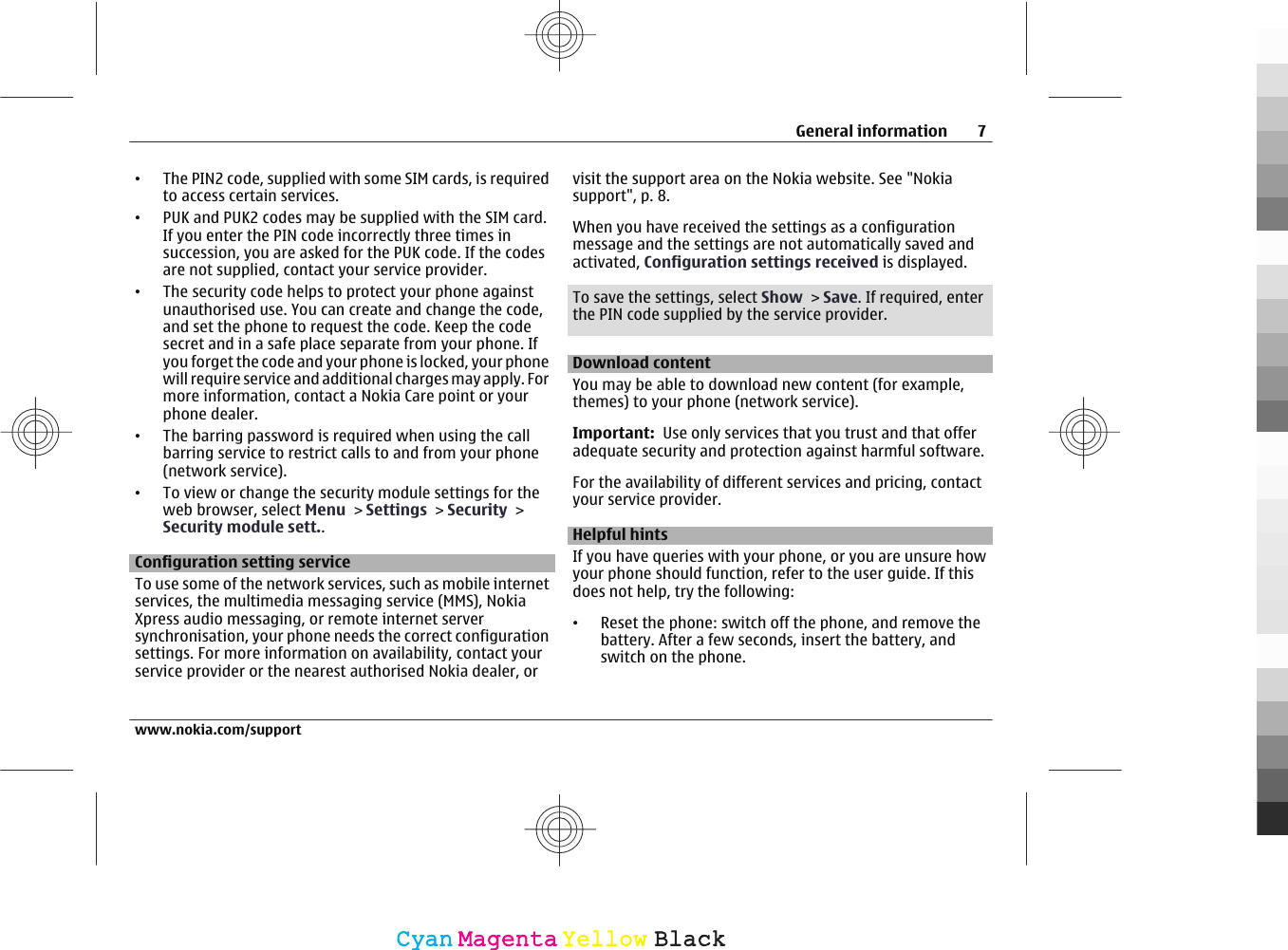 •The PIN2 code, supplied with some SIM cards, is requiredto access certain services.•PUK and PUK2 codes may be supplied with the SIM card.If you enter the PIN code incorrectly three times insuccession, you are asked for the PUK code. If the codesare not supplied, contact your service provider.•The security code helps to protect your phone againstunauthorised use. You can create and change the code,and set the phone to request the code. Keep the codesecret and in a safe place separate from your phone. Ifyou forget the code and your phone is locked, your phonewill require service and additional charges may apply. Formore information, contact a Nokia Care point or yourphone dealer.•The barring password is required when using the callbarring service to restrict calls to and from your phone(network service).•To view or change the security module settings for theweb browser, select Menu &gt; Settings &gt; Security &gt;Security module sett..Configuration setting serviceTo use some of the network services, such as mobile internetservices, the multimedia messaging service (MMS), NokiaXpress audio messaging, or remote internet serversynchronisation, your phone needs the correct configurationsettings. For more information on availability, contact yourservice provider or the nearest authorised Nokia dealer, orvisit the support area on the Nokia website. See &quot;Nokiasupport&quot;, p. 8.When you have received the settings as a configurationmessage and the settings are not automatically saved andactivated, Configuration settings received is displayed.To save the settings, select Show &gt; Save. If required, enterthe PIN code supplied by the service provider.Download contentYou may be able to download new content (for example,themes) to your phone (network service).Important:  Use only services that you trust and that offeradequate security and protection against harmful software.For the availability of different services and pricing, contactyour service provider.Helpful hintsIf you have queries with your phone, or you are unsure howyour phone should function, refer to the user guide. If thisdoes not help, try the following:•Reset the phone: switch off the phone, and remove thebattery. After a few seconds, insert the battery, andswitch on the phone.General information 7www.nokia.com/supportCyanCyanMagentaMagentaYellowYellowBlackBlack