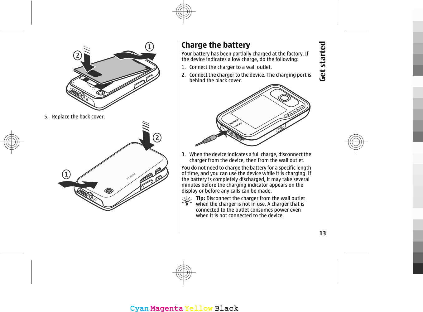 5. Replace the back cover.Charge the batteryYour battery has been partially charged at the factory. Ifthe device indicates a low charge, do the following:1. Connect the charger to a wall outlet.2. Connect the charger to the device. The charging port isbehind the black cover.3. When the device indicates a full charge, disconnect thecharger from the device, then from the wall outlet.You do not need to charge the battery for a specific lengthof time, and you can use the device while it is charging. Ifthe battery is completely discharged, it may take severalminutes before the charging indicator appears on thedisplay or before any calls can be made.Tip: Disconnect the charger from the wall outletwhen the charger is not in use. A charger that isconnected to the outlet consumes power evenwhen it is not connected to the device.13Get startedCyanCyanMagentaMagentaYellowYellowBlackBlack