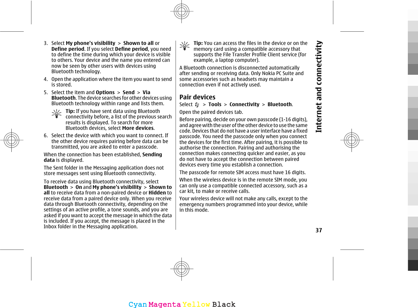 3. Select My phone&apos;s visibility &gt; Shown to all orDefine period. If you select Define period, you needto define the time during which your device is visibleto others. Your device and the name you entered cannow be seen by other users with devices usingBluetooth technology.4. Open the application where the item you want to sendis stored.5. Select the item and Options &gt; Send &gt; ViaBluetooth. The device searches for other devices usingBluetooth technology within range and lists them.Tip: If you have sent data using Bluetoothconnectivity before, a list of the previous searchresults is displayed. To search for moreBluetooth devices, select More devices.6. Select the device with which you want to connect. Ifthe other device requires pairing before data can betransmitted, you are asked to enter a passcode.When the connection has been established, Sendingdata is displayed.The Sent folder in the Messaging application does notstore messages sent using Bluetooth connectivity.To receive data using Bluetooth connectivity, selectBluetooth &gt; On and My phone&apos;s visibility &gt; Shown toall to receive data from a non-paired device or Hidden toreceive data from a paired device only. When you receivedata through Bluetooth connectivity, depending on thesettings of an active profile, a tone sounds, and you areasked if you want to accept the message in which the datais included. If you accept, the message is placed in theInbox folder in the Messaging application.Tip: You can access the files in the device or on thememory card using a compatible accessory thatsupports the File Transfer Profile Client service (forexample, a laptop computer).A Bluetooth connection is disconnected automaticallyafter sending or receiving data. Only Nokia PC Suite andsome accessories such as headsets may maintain aconnection even if not actively used.Pair devicesSelect   &gt; Tools &gt; Connectivity &gt; Bluetooth.Open the paired devices tab.Before pairing, decide on your own passcode (1-16 digits),and agree with the user of the other device to use the samecode. Devices that do not have a user interface have a fixedpasscode. You need the passcode only when you connectthe devices for the first time. After pairing, it is possible toauthorise the connection. Pairing and authorising theconnection makes connecting quicker and easier, as youdo not have to accept the connection between paireddevices every time you establish a connection.The passcode for remote SIM access must have 16 digits.When the wireless device is in the remote SIM mode, youcan only use a compatible connected accessory, such as acar kit, to make or receive calls.Your wireless device will not make any calls, except to theemergency numbers programmed into your device, whilein this mode.37Internet and connectivityCyanCyanMagentaMagentaYellowYellowBlackBlack