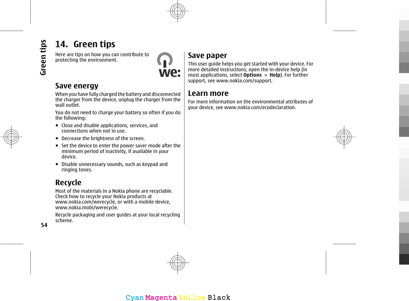 14. Green tipsHere are tips on how you can contribute toprotecting the environment.Save energyWhen you have fully charged the battery and disconnectedthe charger from the device, unplug the charger from thewall outlet.You do not need to charge your battery so often if you dothe following:●Close and disable applications, services, andconnections when not in use.●Decrease the brightness of the screen.●Set the device to enter the power saver mode after theminimum period of inactivity, if available in yourdevice.●Disable unnecessary sounds, such as keypad andringing tones.RecycleMost of the materials in a Nokia phone are recyclable.Check how to recycle your Nokia products atwww.nokia.com/werecycle, or with a mobile device,www.nokia.mobi/werecycle.Recycle packaging and user guides at your local recyclingscheme.Save paperThis user guide helps you get started with your device. Formore detailed instructions, open the in-device help (inmost applications, select Options &gt; Help). For furthersupport, see www.nokia.com/support.Learn moreFor more information on the environmental attributes ofyour device, see www.nokia.com/ecodeclaration.54Green tipsCyanCyanMagentaMagentaYellowYellowBlackBlack
