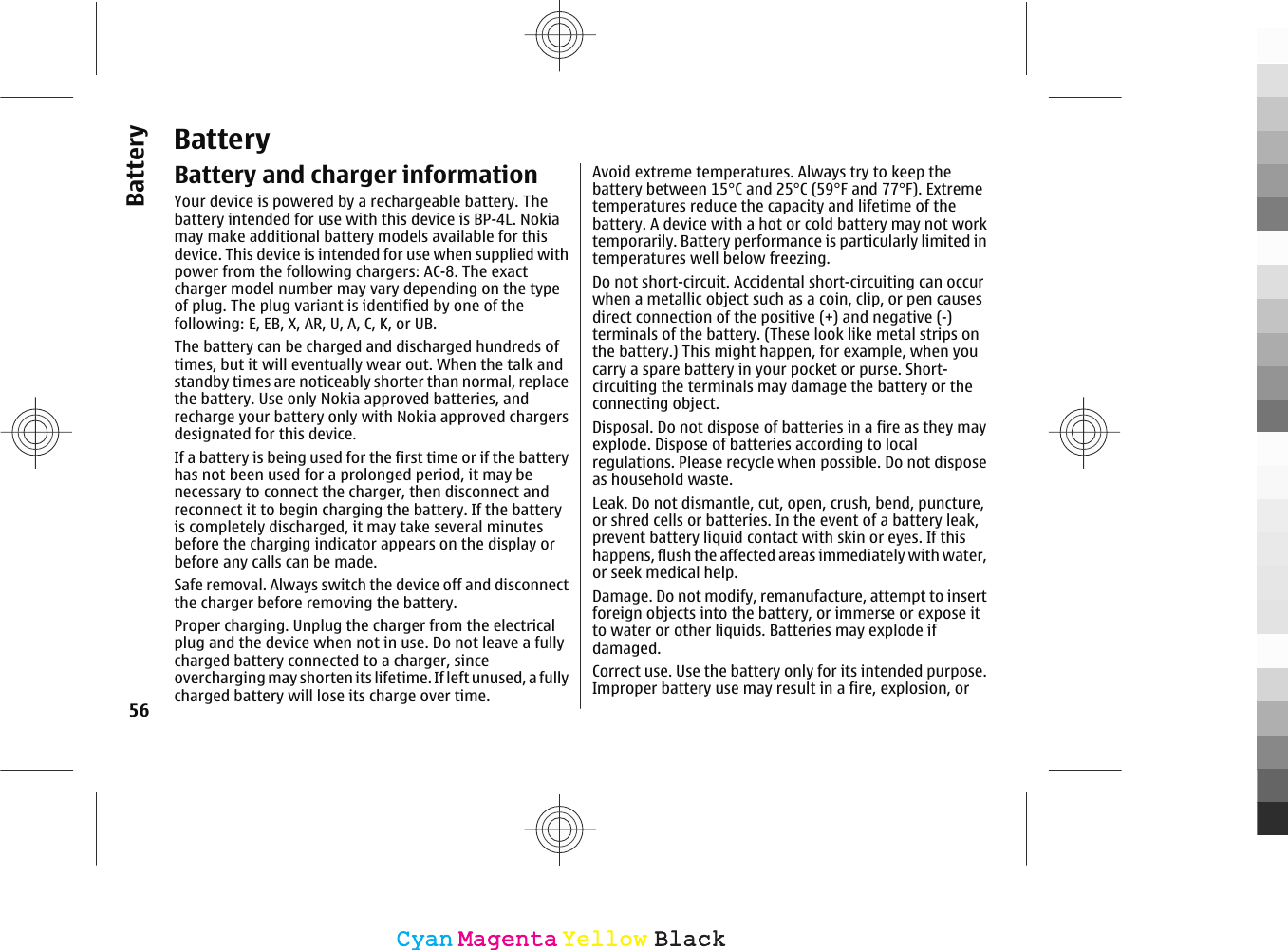 BatteryBattery and charger informationYour device is powered by a rechargeable battery. Thebattery intended for use with this device is BP-4L. Nokiamay make additional battery models available for thisdevice. This device is intended for use when supplied withpower from the following chargers: AC-8. The exactcharger model number may vary depending on the typeof plug. The plug variant is identified by one of thefollowing: E, EB, X, AR, U, A, C, K, or UB.The battery can be charged and discharged hundreds oftimes, but it will eventually wear out. When the talk andstandby times are noticeably shorter than normal, replacethe battery. Use only Nokia approved batteries, andrecharge your battery only with Nokia approved chargersdesignated for this device.If a battery is being used for the first time or if the batteryhas not been used for a prolonged period, it may benecessary to connect the charger, then disconnect andreconnect it to begin charging the battery. If the batteryis completely discharged, it may take several minutesbefore the charging indicator appears on the display orbefore any calls can be made.Safe removal. Always switch the device off and disconnectthe charger before removing the battery.Proper charging. Unplug the charger from the electricalplug and the device when not in use. Do not leave a fullycharged battery connected to a charger, sinceovercharging may shorten its lifetime. If left unused, a fullycharged battery will lose its charge over time.Avoid extreme temperatures. Always try to keep thebattery between 15°C and 25°C (59°F and 77°F). Extremetemperatures reduce the capacity and lifetime of thebattery. A device with a hot or cold battery may not worktemporarily. Battery performance is particularly limited intemperatures well below freezing.Do not short-circuit. Accidental short-circuiting can occurwhen a metallic object such as a coin, clip, or pen causesdirect connection of the positive (+) and negative (-)terminals of the battery. (These look like metal strips onthe battery.) This might happen, for example, when youcarry a spare battery in your pocket or purse. Short-circuiting the terminals may damage the battery or theconnecting object.Disposal. Do not dispose of batteries in a fire as they mayexplode. Dispose of batteries according to localregulations. Please recycle when possible. Do not disposeas household waste.Leak. Do not dismantle, cut, open, crush, bend, puncture,or shred cells or batteries. In the event of a battery leak,prevent battery liquid contact with skin or eyes. If thishappens, flush the affected areas immediately with water,or seek medical help.Damage. Do not modify, remanufacture, attempt to insertforeign objects into the battery, or immerse or expose itto water or other liquids. Batteries may explode ifdamaged.Correct use. Use the battery only for its intended purpose.Improper battery use may result in a fire, explosion, or56BatteryCyanCyanMagentaMagentaYellowYellowBlackBlack