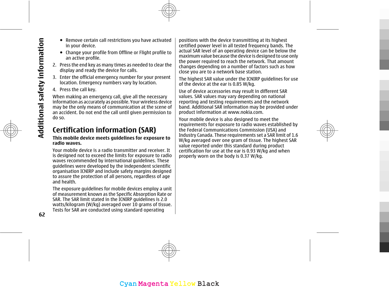●Remove certain call restrictions you have activatedin your device.●Change your profile from Offline or Flight profile toan active profile.2. Press the end key as many times as needed to clear thedisplay and ready the device for calls.3. Enter the official emergency number for your presentlocation. Emergency numbers vary by location.4. Press the call key.When making an emergency call, give all the necessaryinformation as accurately as possible. Your wireless devicemay be the only means of communication at the scene ofan accident. Do not end the call until given permission todo so.Certification information (SAR)This mobile device meets guidelines for exposure toradio waves.Your mobile device is a radio transmitter and receiver. Itis designed not to exceed the limits for exposure to radiowaves recommended by international guidelines. Theseguidelines were developed by the independent scientificorganisation ICNIRP and include safety margins designedto assure the protection of all persons, regardless of ageand health.The exposure guidelines for mobile devices employ a unitof measurement known as the Specific Absorption Rate orSAR. The SAR limit stated in the ICNIRP guidelines is 2.0watts/kilogram (W/kg) averaged over 10 grams of tissue.Tests for SAR are conducted using standard operatingpositions with the device transmitting at its highestcertified power level in all tested frequency bands. Theactual SAR level of an operating device can be below themaximum value because the device is des igned to use onlythe power required to reach the network. That amountchanges depending on a number of factors such as howclose you are to a network base station.The highest SAR value under the ICNIRP guidelines for useof the device at the ear is 0.85 W/kg.Use of device accessories may result in different SARvalues. SAR values may vary depending on nationalreporting and testing requirements and the networkband. Additional SAR information may be provided underproduct information at www.nokia.com.Your mobile device is also designed to meet therequirements for exposure to radio waves established bythe Federal Communications Commission (USA) andIndustry Canada. These requirements set a SAR limit of 1.6W/kg averaged over one gram of tissue. The highest SARvalue reported under this standard during productcertification for use at the ear is 0.93 W/kg and whenproperly worn on the body is 0.37 W/kg.62Additional safety informationCyanCyanMagentaMagentaYellowYellowBlackBlack