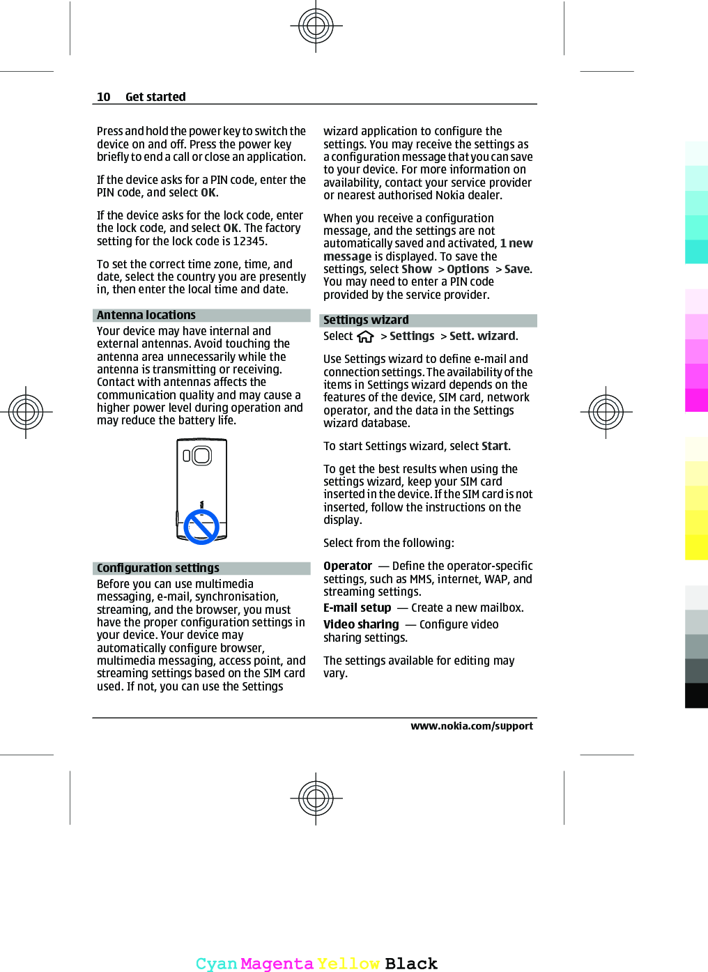 Press and hold the power key to switch thedevice on and off. Press the power keybriefly to end a call or close an application.If the device asks for a PIN code, enter thePIN code, and select OK.If the device asks for the lock code, enterthe lock code, and select OK. The factorysetting for the lock code is 12345.To set the correct time zone, time, anddate, select the country you are presentlyin, then enter the local time and date.Antenna locationsYour device may have internal andexternal antennas. Avoid touching theantenna area unnecessarily while theantenna is transmitting or receiving.Contact with antennas affects thecommunication quality and may cause ahigher power level during operation andmay reduce the battery life.Configuration settingsBefore you can use multimediamessaging, e-mail, synchronisation,streaming, and the browser, you musthave the proper configuration settings inyour device. Your device mayautomatically configure browser,multimedia messaging, access point, andstreaming settings based on the SIM cardused. If not, you can use the Settingswizard application to configure thesettings. You may receive the settings asa configuration message that you can saveto your device. For more information onavailability, contact your service provideror nearest authorised Nokia dealer.When you receive a configurationmessage, and the settings are notautomatically saved and activated, 1 newmessage is displayed. To save thesettings, select Show &gt; Options &gt; Save.You may need to enter a PIN codeprovided by the service provider.Settings wizardSelect   &gt; Settings &gt; Sett. wizard.Use Settings wizard to define e-mail andconnection settings. The availability of theitems in Settings wizard depends on thefeatures of the device, SIM card, networkoperator, and the data in the Settingswizard database.To start Settings wizard, select Start.To get the best results when using thesettings wizard, keep your SIM cardinserted in the device. If the SIM card is notinserted, follow the instructions on thedisplay.Select from the following:Operator  — Define the operator-specificsettings, such as MMS, internet, WAP, andstreaming settings.E-mail setup  — Create a new mailbox.Video sharing  — Configure videosharing settings.The settings available for editing mayvary.10 Get startedwww.nokia.com/supportCyanCyanMagentaMagentaYellowYellowBlackBlack