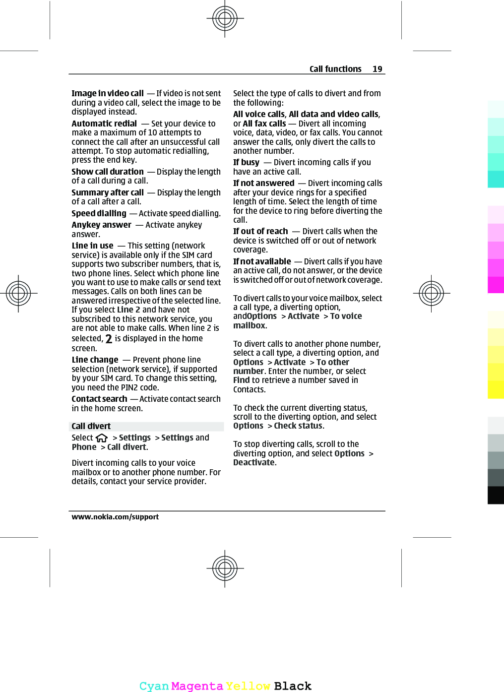 Image in video call  — If video is not sentduring a video call, select the image to bedisplayed instead.Automatic redial  — Set your device tomake a maximum of 10 attempts toconnect the call after an unsuccessful callattempt. To stop automatic redialling,press the end key.Show call duration  — Display the lengthof a call during a call.Summary after call  — Display the lengthof a call after a call.Speed dialling  — Activate speed dialling.Anykey answer  — Activate anykeyanswer.Line in use  — This setting (networkservice) is available only if the SIM cardsupports two subscriber numbers, that is,two phone lines. Select which phone lineyou want to use to make calls or send textmessages. Calls on both lines can beanswered irrespective of the selected line.If you select Line 2 and have notsubscribed to this network service, youare not able to make calls. When line 2 isselected,   is displayed in the homescreen.Line change  — Prevent phone lineselection (network service), if supportedby your SIM card. To change this setting,you need the PIN2 code.Contact search  — Activate contact searchin the home screen.Call divertSelect   &gt; Settings &gt; Settings andPhone &gt; Call divert.Divert incoming calls to your voicemailbox or to another phone number. Fordetails, contact your service provider.Select the type of calls to divert and fromthe following:All voice calls, All data and video calls,or All fax calls — Divert all incomingvoice, data, video, or fax calls. You cannotanswer the calls, only divert the calls toanother number.If busy  — Divert incoming calls if youhave an active call.If not answered  — Divert incoming callsafter your device rings for a specifiedlength of time. Select the length of timefor the device to ring before diverting thecall.If out of reach  — Divert calls when thedevice is switched off or out of networkcoverage.If not available  — Divert calls if you havean active call, do not answer, or the deviceis switched off or out of network coverage.To divert calls to  yo ur voice mai lbox, selec ta call type, a diverting option,andOptions &gt; Activate &gt; To voicemailbox.To divert calls to another phone number,select a call type, a diverting option, andOptions &gt; Activate &gt; To othernumber. Enter the number, or selectFind to retrieve a number saved inContacts.To check the current diverting status,scroll to the diverting option, and selectOptions &gt; Check status.To stop diverting calls, scroll to thediverting option, and select Options &gt;Deactivate.Call functions 19www.nokia.com/supportCyanCyanMagentaMagentaYellowYellowBlackBlack