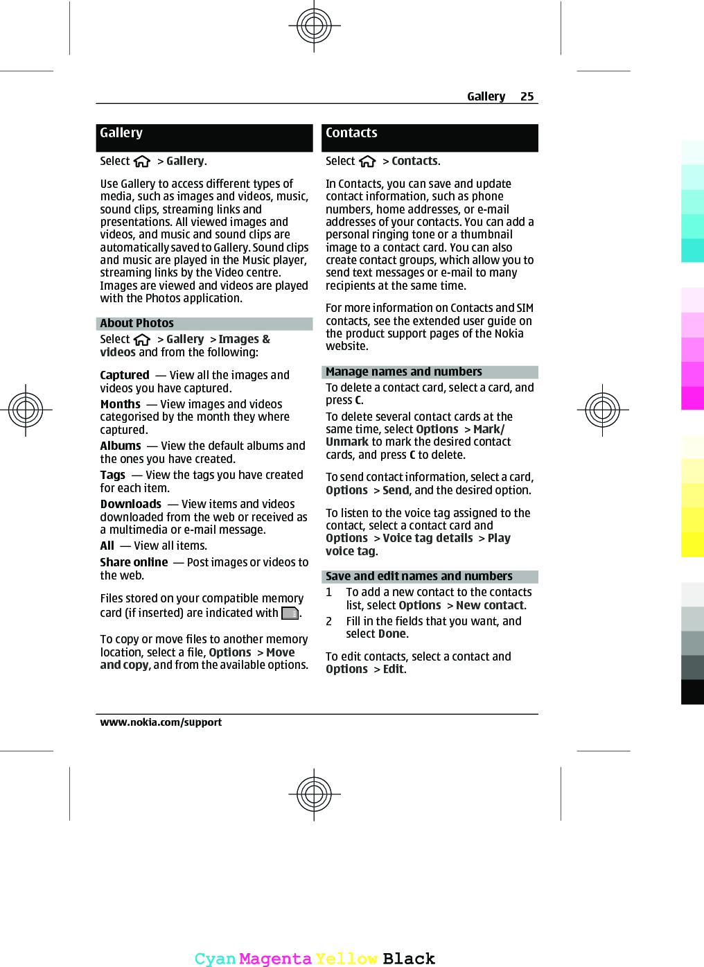 GallerySelect   &gt; Gallery.Use Gallery to access different types ofmedia, such as images and videos, music,sound clips, streaming links andpresentations. All viewed images andvideos, and music and sound clips areautomatically saved to Gallery. Sound clipsand music are played in the Music player,streaming links by the Video centre.Images are viewed and videos are playedwith the Photos application.About PhotosSelect   &gt; Gallery &gt; Images &amp;videos and from the following:Captured  — View all the images andvideos you have captured.Months  — View images and videoscategorised by the month they wherecaptured.Albums  — View the default albums andthe ones you have created.Tags  — View the tags you have createdfor each item.Downloads  — View items and videosdownloaded from the web or received asa multimedia or e-mail message.All  — View all items.Share online  — Post images or videos tothe web.Files stored on your compatible memorycard (if inserted) are indicated with  .To copy or move files to another memorylocation, select a file, Options &gt; Moveand copy, and from the available options.ContactsSelect   &gt; Contacts.In Contacts, you can save and updatecontact information, such as phonenumbers, home addresses, or e-mailaddresses of your contacts. You can add apersonal ringing tone or a thumbnailimage to a contact card. You can alsocreate contact groups, which allow you tosend text messages or e-mail to manyrecipients at the same time.For more information on Contacts and SIMcontacts, see the extended user guide onthe product support pages of the Nokiawebsite.Manage names and numbersTo delete a contact card, select a card, andpress C.To delete several contact cards at thesame time, select Options &gt; Mark/Unmark to mark the desired contactcards, and press C to delete. To send contact information, select a card,Options &gt; Send, and the desired option. To listen to the voice tag assigned to thecontact, select a contact card andOptions &gt; Voice tag details &gt; Playvoice tag. Save and edit names and numbers1 To add a new contact to the contactslist, select Options &gt; New contact.2 Fill in the fields that you want, andselect Done.To edit contacts, select a contact andOptions &gt; Edit.Gallery 25www.nokia.com/supportCyanCyanMagentaMagentaYellowYellowBlackBlack