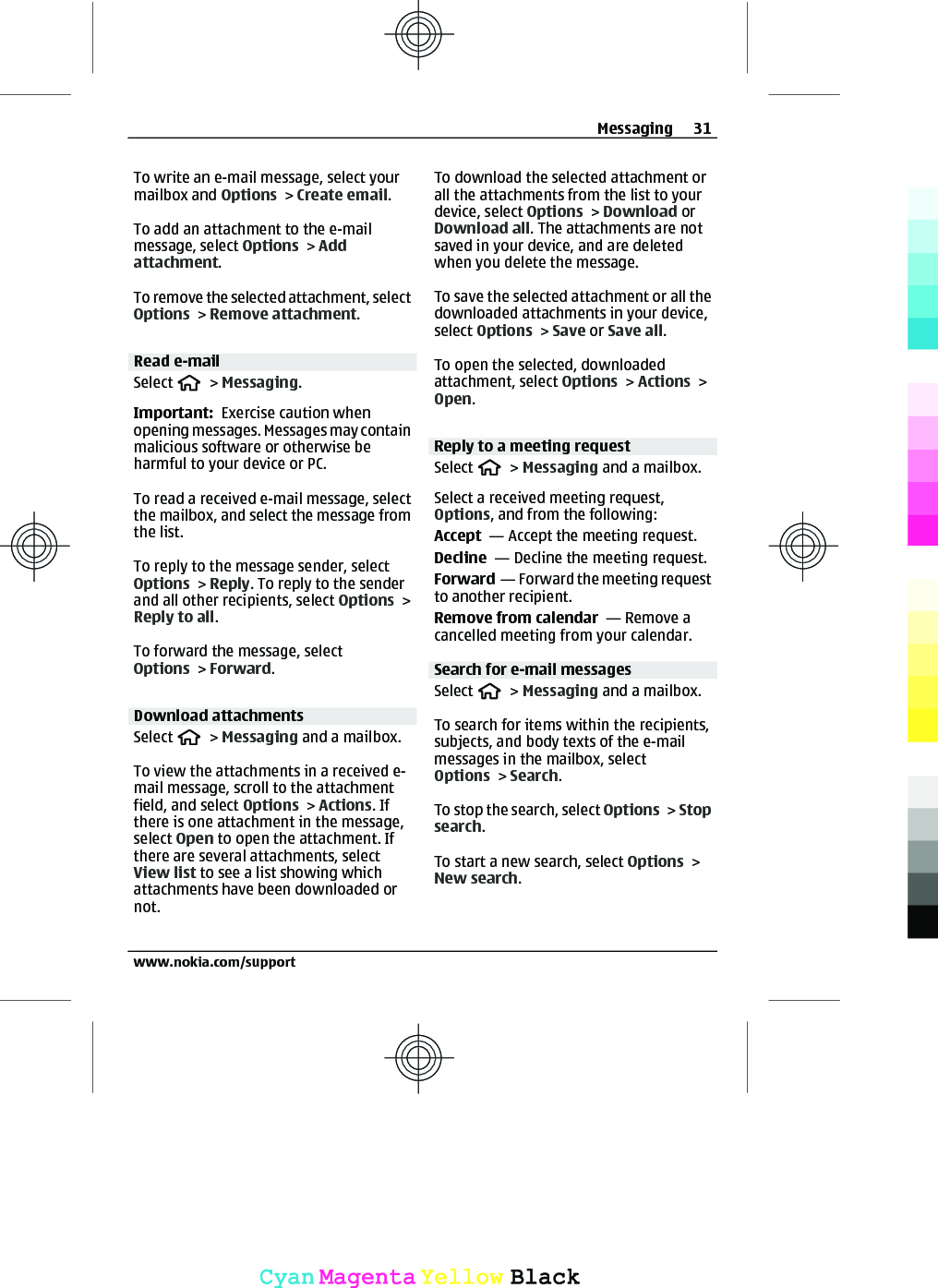 To write an e-mail message, select yourmailbox and Options &gt; Create email.To add an attachment to the e-mailmessage, select Options &gt; Addattachment.To remove the selected attachment, selectOptions &gt; Remove attachment.Read e-mailSelect   &gt; Messaging.Important:  Exercise caution whenopening messages. Messages may containmalicious software or otherwise beharmful to your device or PC.To read a received e-mail message, selectthe mailbox, and select the message fromthe list.To reply to the message sender, selectOptions &gt; Reply. To reply to the senderand all other recipients, select Options &gt;Reply to all.To forward the message, selectOptions &gt; Forward.Download attachmentsSelect   &gt; Messaging and a mailbox.To view the attachments in a received e-mail message, scroll to the attachmentfield, and select Options &gt; Actions. Ifthere is one attachment in the message,select Open to open the attachment. Ifthere are several attachments, selectView list to see a list showing whichattachments have been downloaded ornot.To download the selected attachment orall the attachments from the list to yourdevice, select Options &gt; Download orDownload all. The attachments are notsaved in your device, and are deletedwhen you delete the message.To save the selected attachment or all thedownloaded attachments in your device,select Options &gt; Save or Save all.To open the selected, downloadedattachment, select Options &gt; Actions &gt;Open.Reply to a meeting requestSelect   &gt; Messaging and a mailbox.Select a received meeting request,Options, and from the following:Accept  — Accept the meeting request.Decline  — Decline the meeting request.Forward  — Forward the meeting requestto another recipient.Remove from calendar  — Remove acancelled meeting from your calendar.Search for e-mail messagesSelect   &gt; Messaging and a mailbox.To search for items within the recipients,subjects, and body texts of the e-mailmessages in the mailbox, selectOptions &gt; Search.To stop the search, select Options &gt; Stopsearch.To start a new search, select Options &gt;New search.Messaging 31www.nokia.com/supportCyanCyanMagentaMagentaYellowYellowBlackBlack