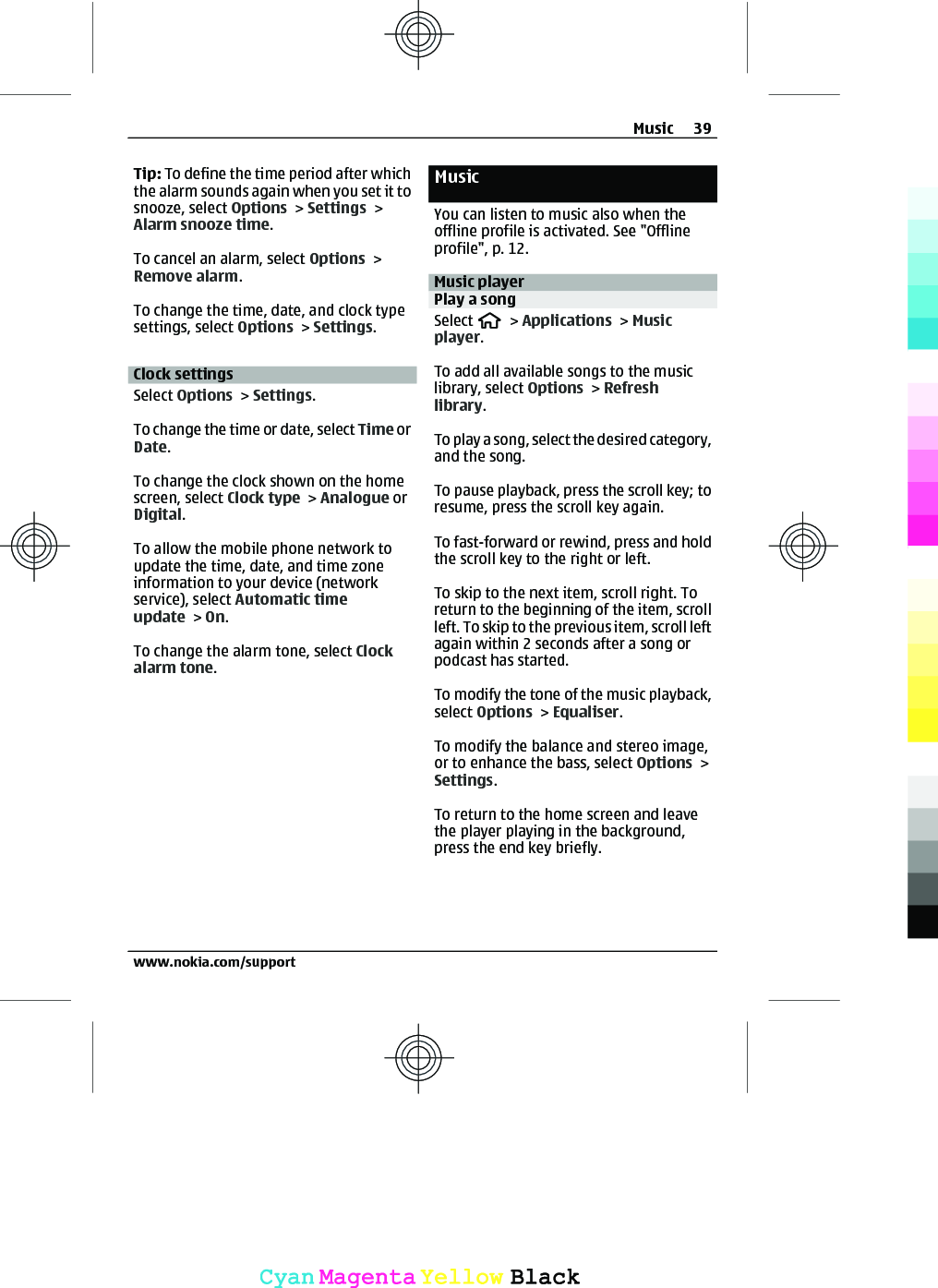 Tip: To define the time period after whichthe alarm sounds again when you set it tosnooze, select Options &gt; Settings &gt;Alarm snooze time.To cancel an alarm, select Options &gt;Remove alarm.To change the time, date, and clock typesettings, select Options &gt; Settings.Clock settingsSelect Options &gt; Settings.To change the time or date, select Time orDate.To change the clock shown on the homescreen, select Clock type &gt; Analogue orDigital.To allow the mobile phone network toupdate the time, date, and time zoneinformation to your device (networkservice), select Automatic timeupdate &gt; On.To change the alarm tone, select Clockalarm tone.MusicYou can listen to music also when theoffline profile is activated. See &quot;Offlineprofile&quot;, p. 12.Music playerPlay a songSelect   &gt; Applications &gt; Musicplayer.To add all available songs to the musiclibrary, select Options &gt; Refreshlibrary.To play a song, select the desired category,and the song.To pause playback, press the scroll key; toresume, press the scroll key again.To fast-forward or rewind, press and holdthe scroll key to the right or left.To skip to the next item, scroll right. Toreturn to the beginning of the item, scrollleft. To skip to the previous item, scroll leftagain within 2 seconds after a song orpodcast has started.To modify the tone of the music playback,select Options &gt; Equaliser.To modify the balance and stereo image,or to enhance the bass, select Options &gt;Settings.To return to the home screen and leavethe player playing in the background,press the end key briefly.Music 39www.nokia.com/supportCyanCyanMagentaMagentaYellowYellowBlackBlack