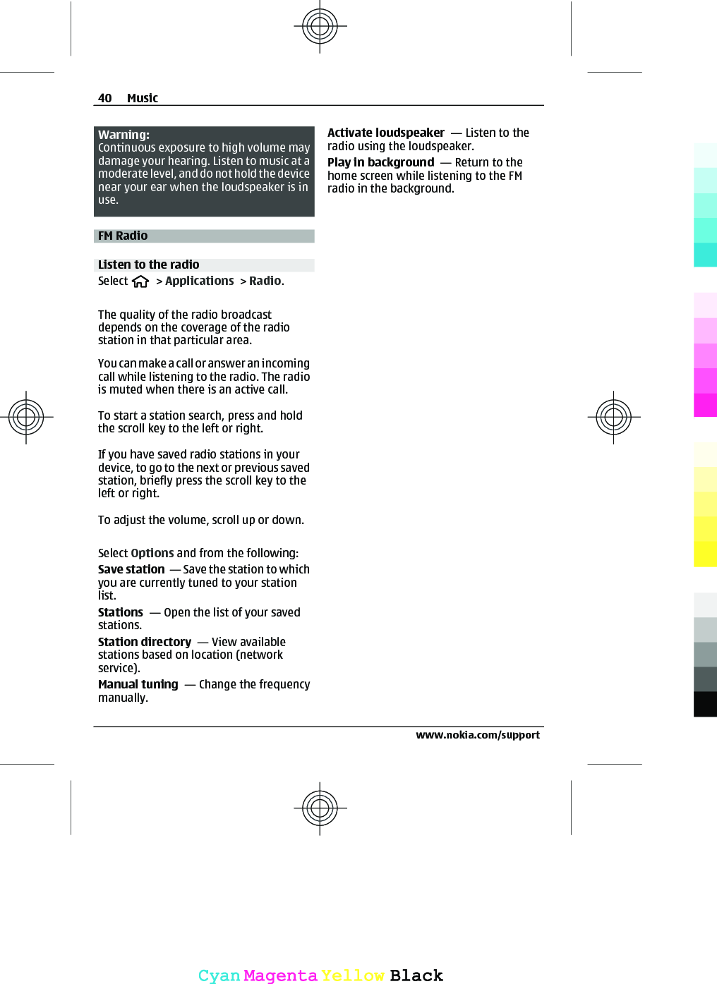 Warning:Continuous exposure to high volume maydamage your hearing. Listen to music at amoderate level, and do not hold the devicenear your ear when the loudspeaker is inuse.FM RadioListen to the radioSelect   &gt; Applications &gt; Radio.The quality of the radio broadcastdepends on the coverage of the radiostation in that particular area.You can make a call or answer an incomingcall while listening to the radio. The radiois muted when there is an active call.To start a station search, press and holdthe scroll key to the left or right.If you have saved radio stations in yourdevice, to go to the next or previous savedstation, briefly press the scroll key to theleft or right.To adjust the volume, scroll up or down.Select Options and from the following:Save station  — Save the station to whichyou are currently tuned to your stationlist.Stations  — Open the list of your savedstations.Station directory  — View availablestations based on location (networkservice).Manual tuning  — Change the frequencymanually.Activate loudspeaker  — Listen to theradio using the loudspeaker.Play in background  — Return to thehome screen while listening to the FMradio in the background.40 Musicwww.nokia.com/supportCyanCyanMagentaMagentaYellowYellowBlackBlack