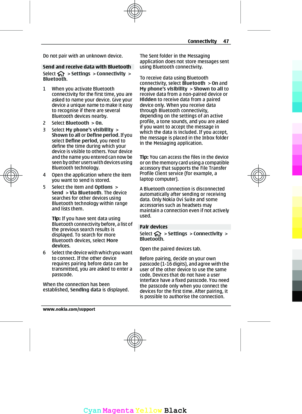 Do not pair with an unknown device.Send and receive data with BluetoothSelect   &gt; Settings &gt; Connectivity &gt;Bluetooth.1 When you activate Bluetoothconnectivity for the first time, you areasked to name your device. Give yourdevice a unique name to make it easyto recognise if there are severalBluetooth devices nearby.2 Select Bluetooth &gt; On.3 Select My phone&apos;s visibility &gt;Shown to all or Define period. If youselect Define period, you need todefine the time during which yourdevice is visible to others. Your deviceand the name you entered can now beseen by other users with devices usingBluetooth technology.4 Open the application where the itemyou want to send is stored.5 Select the item and Options &gt;Send &gt; Via Bluetooth. The devicesearches for other devices usingBluetooth technology within rangeand lists them.Tip: If you have sent data usingBluetooth connectivity before, a list ofthe previous search results isdisplayed. To search for moreBluetooth devices, select Moredevices.6 Select the device with which you wantto connect. If the other devicerequires pairing before data can betransmitted, you are asked to enter apasscode.When the connection has beenestablished, Sending data is displayed.The Sent folder in the Messagingapplication does not store messages sentusing Bluetooth connectivity.To receive data using Bluetoothconnectivity, select Bluetooth &gt; On andMy phone&apos;s visibility &gt; Shown to all toreceive data from a non-paired device orHidden to receive data from a paireddevice only. When you receive datathrough Bluetooth connectivity,depending on the settings of an activeprofile, a tone sounds, and you are askedif you want to accept the message inwhich the data is included. If you accept,the message is placed in the Inbox folderin the Messaging application.Tip: You can access the files in the deviceor on the memory card using a compatibleaccessory that supports the File TransferProfile Client service (for example, alaptop computer).A Bluetooth connection is disconnectedautomatically after sending or receivingdata. Only Nokia Ovi Suite and someaccessories such as headsets maymaintain a connection even if not activelyused.Pair devicesSelect   &gt; Settings &gt; Connectivity &gt;Bluetooth.Open the paired devices tab.Before pairing, decide on your ownpasscode (1-16 digits), and agree with theuser of the other device to use the samecode. Devices that do not have a userinterface have a fixed passcode. You needthe passcode only when you connect thedevices for the first time. After pairing, itis possible to authorise the connection.Connectivity 47www.nokia.com/supportCyanCyanMagentaMagentaYellowYellowBlackBlack