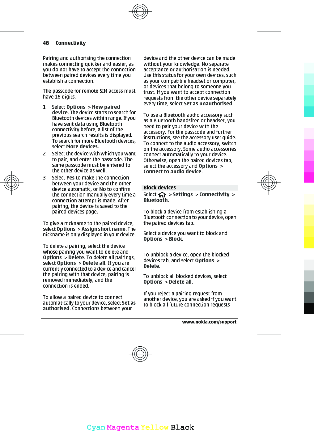 Pairing and authorising the connectionmakes connecting quicker and easier, asyou do not have to accept the connectionbetween paired devices every time youestablish a connection.The passcode for remote SIM access musthave 16 digits.1 Select Options &gt; New paireddevice. The device starts to search forBluetooth devices within range. If youhave sent data using Bluetoothconnectivity before, a list of theprevious search results is displayed.To search for more Bluetooth devices,select More devices.2 Select the device with which you wantto pair, and enter the passcode. Thesame passcode must be entered tothe other device as well.3 Select Yes to make the connectionbetween your device and the otherdevice automatic, or No to confirmthe connection manually every time aconnection attempt is made. Afterpairing, the device is saved to thepaired devices page.To give a nickname to the paired device,select Options &gt; Assign short name. Thenickname is only displayed in your device.To delete a pairing, select the devicewhose pairing you want to delete andOptions &gt; Delete. To delete all pairings,select Options &gt; Delete all. If you arecurrently connected to a device and cancelthe pairing with that device, pairing isremoved immediately, and theconnection is ended.To allow a paired device to connectautomatically to your device, select Set asauthorised. Connections between yourdevice and the other device can be madewithout your knowledge. No separateacceptance or authorisation is needed.Use this status for your own devices, suchas your compatible headset or computer,or devices that belong to someone youtrust. If you want to accept connectionrequests from the other device separatelyevery time, select Set as unauthorised.To use a Bluetooth audio accessory suchas a Bluetooth handsfree or headset, youneed to pair your device with theaccessory. For the passcode and furtherinstructions, see the accessory user guide.To connect to the audio accessory, switchon the accessory. Some audio accessoriesconnect automatically to your device.Otherwise, open the paired devices tab,select the accessory and Options &gt;Connect to audio device.Block devicesSelect   &gt; Settings &gt; Connectivity &gt;Bluetooth.To block a device from establishing aBluetooth connection to your device, openthe paired devices tab.Select a device you want to block andOptions &gt; Block.To unblock a device, open the blockeddevices tab, and select Options &gt;Delete.To unblock all blocked devices, selectOptions &gt; Delete all.If you reject a pairing request fromanother device, you are asked if you wantto block all future connection requests48 Connectivitywww.nokia.com/supportCyanCyanMagentaMagentaYellowYellowBlackBlack