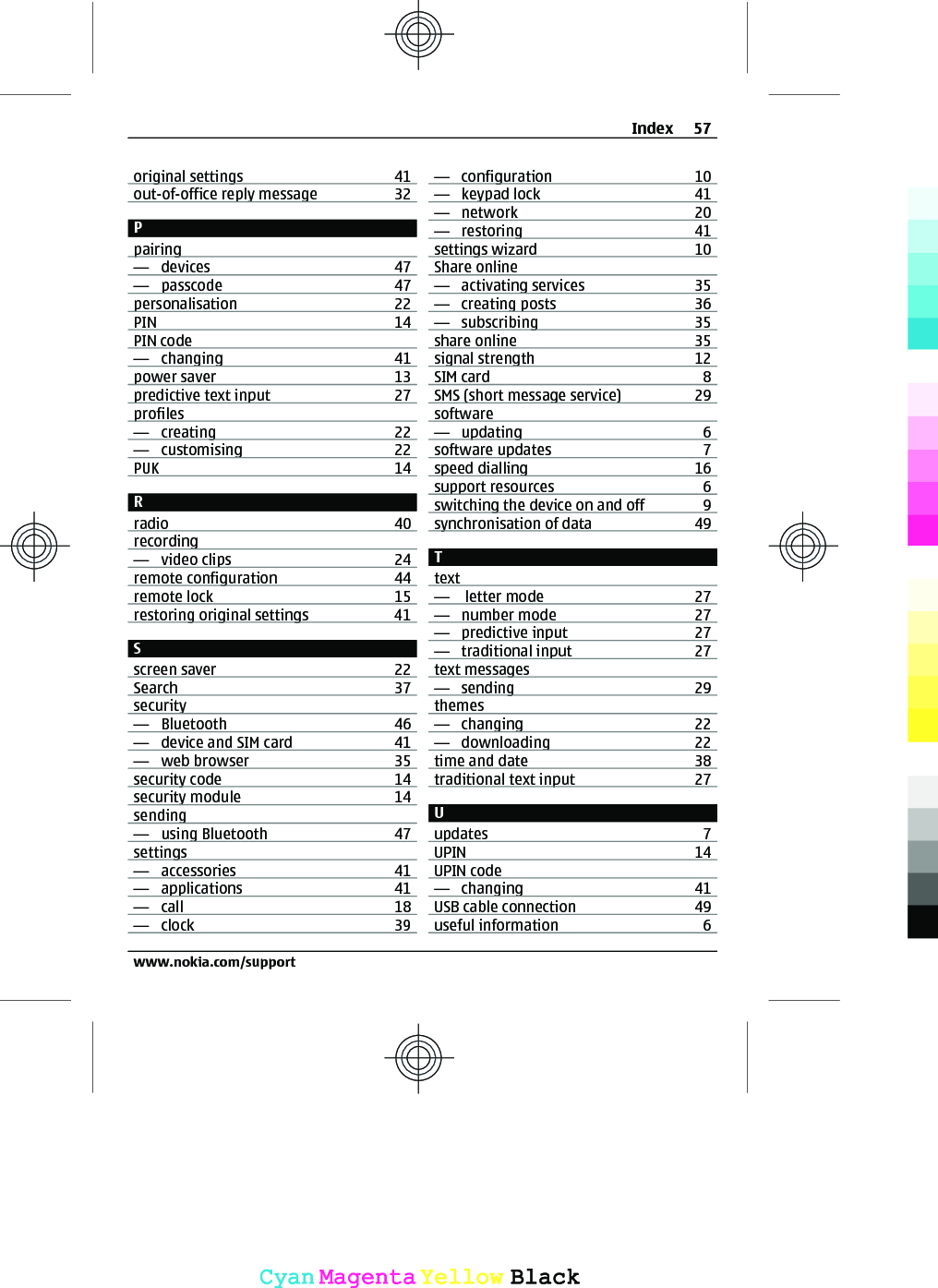 original settings 41out-of-office reply message 32Ppairing—  devices 47—  passcode 47personalisation 22PIN 14PIN code—  changing 41power saver 13predictive text input 27profiles—  creating 22—  customising 22PUK 14Rradio 40recording—  video clips 24remote configuration 44remote lock 15restoring original settings 41Sscreen saver 22Search 37security—  Bluetooth 46—  device and SIM card 41—  web browser 35security code 14security module 14sending—  using Bluetooth 47settings—  accessories 41—  applications 41—  call 18—  clock 39—  configuration 10—  keypad lock 41—  network 20—  restoring 41settings wizard 10Share online—  activating services 35—  creating posts 36—  subscribing 35share online 35signal strength 12SIM card 8SMS (short message service) 29software—  updating 6software updates 7speed dialling 16support resources 6switching the device on and off 9synchronisation of data 49Ttext—   letter mode 27—  number mode 27—  predictive input 27—  traditional input 27text messages—  sending 29themes—  changing 22—  downloading 22time and date 38traditional text input 27Uupdates 7UPIN 14UPIN code—  changing 41USB cable connection 49useful information 6Index 57www.nokia.com/supportCyanCyanMagentaMagentaYellowYellowBlackBlack