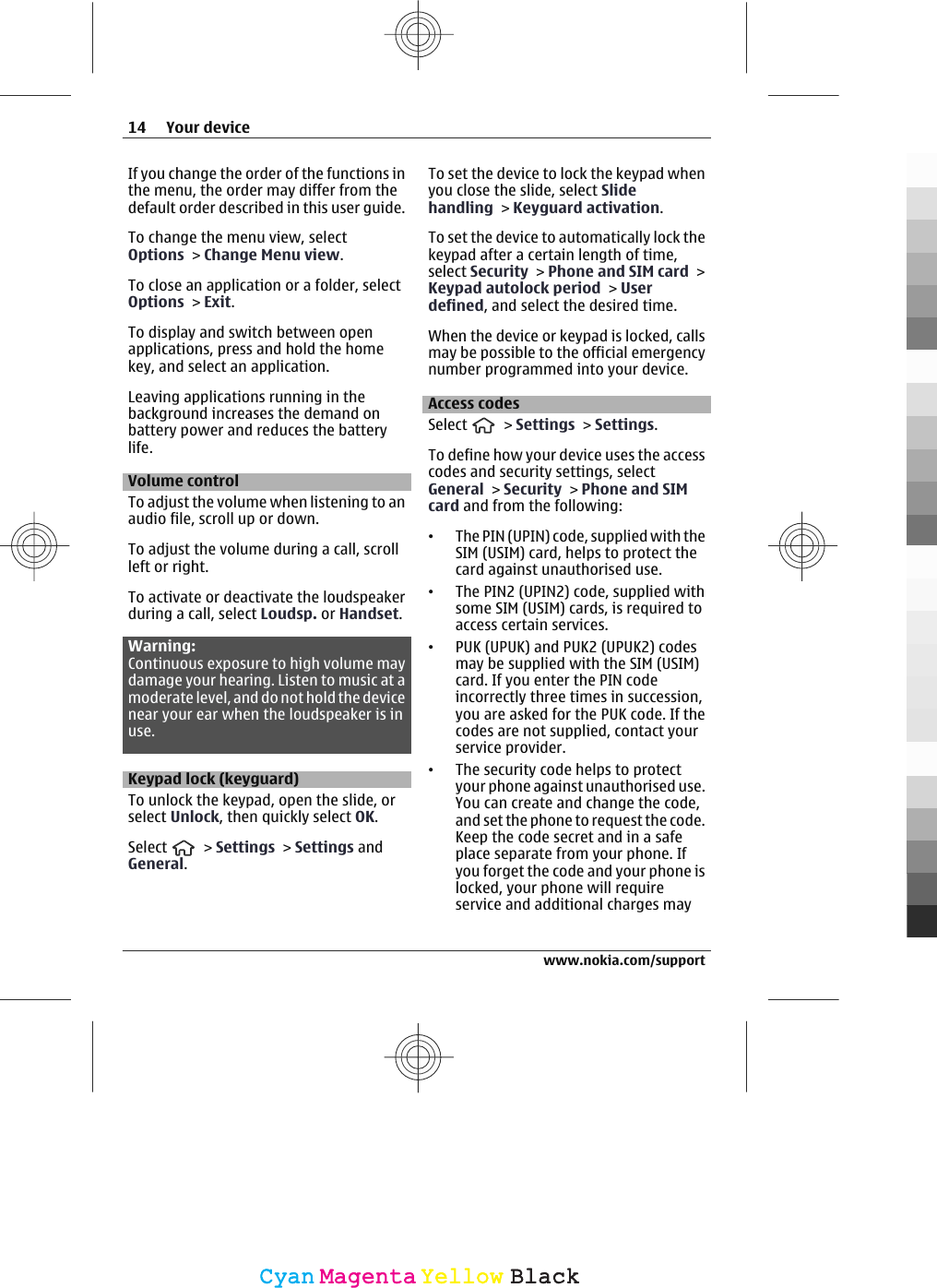 If you change the order of the functions inthe menu, the order may differ from thedefault order described in this user guide.To change the menu view, selectOptions &gt; Change Menu view.To close an application or a folder, selectOptions &gt; Exit.To display and switch between openapplications, press and hold the homekey, and select an application.Leaving applications running in thebackground increases the demand onbattery power and reduces the batterylife.Volume controlTo adjust the volume when listening to anaudio file, scroll up or down.To adjust the volume during a call, scrollleft or right.To activate or deactivate the loudspeakerduring a call, select Loudsp. or Handset.Warning:Continuous exposure to high volume maydamage your hearing. Listen to music at amoderate level, and do not hold the devicenear your ear when the loudspeaker is inuse.Keypad lock (keyguard)To unlock the keypad, open the slide, orselect Unlock, then quickly select OK.Select   &gt; Settings &gt; Settings andGeneral.To set the device to lock the keypad whenyou close the slide, select Slidehandling &gt; Keyguard activation.To set the device to automatically lock thekeypad after a certain length of time,select Security &gt; Phone and SIM card &gt;Keypad autolock period &gt; Userdefined, and select the desired time.When the device or keypad is locked, callsmay be possible to the official emergencynumber programmed into your device.Access codesSelect   &gt; Settings &gt; Settings.To define how your device uses the accesscodes and security settings, selectGeneral &gt; Security &gt; Phone and SIMcard and from the following:•The PIN (UPIN) code, supplied with theSIM (USIM) card, helps to protect thecard against unauthorised use.•The PIN2 (UPIN2) code, supplied withsome SIM (USIM) cards, is required toaccess certain services.•PUK (UPUK) and PUK2 (UPUK2) codesmay be supplied with the SIM (USIM)card. If you enter the PIN codeincorrectly three times in succession,you are asked for the PUK code. If thecodes are not supplied, contact yourservice provider.•The security code helps to protectyour phone against unauthorised use.You can create and change the code,and set the phone to request the code.Keep the code secret and in a safeplace separate from your phone. Ifyou forget the code and your phone islocked, your phone will requireservice and additional charges may14 Your devicewww.nokia.com/supportCyanCyanMagentaMagentaYellowYellowBlackBlack