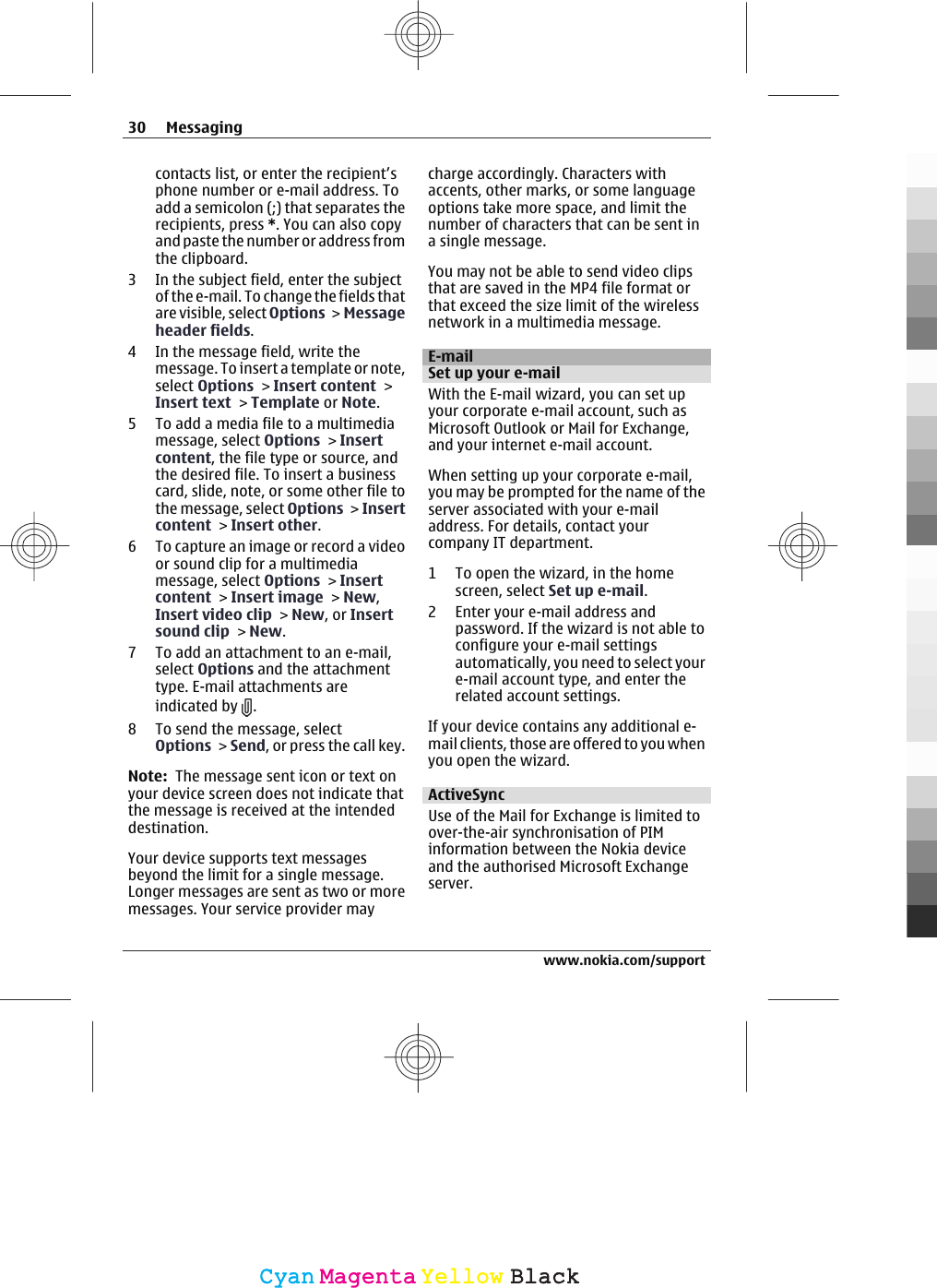 contacts list, or enter the recipient’sphone number or e-mail address. Toadd a semicolon (;) that separates therecipients, press *. You can also copyand paste the number or address fromthe clipboard.3 In the subject field, enter the subjectof the e-mail. To change the fields thatare visible, select Options &gt; Messageheader fields.4 In the message field, write themessage. To insert a template or note,select Options &gt; Insert content &gt;Insert text &gt; Template or Note.5 To add a media file to a multimediamessage, select Options &gt; Insertcontent, the file type or source, andthe desired file. To insert a businesscard, slide, note, or some other file tothe message, select Options &gt; Insertcontent &gt; Insert other.6 To capture an image or record a videoor sound clip for a multimediamessage, select Options &gt; Insertcontent &gt; Insert image &gt; New,Insert video clip &gt; New, or Insertsound clip &gt; New.7 To add an attachment to an e-mail,select Options and the attachmenttype. E-mail attachments areindicated by  .8 To send the message, selectOptions &gt; Send, or press the call key.Note:  The message sent icon or text onyour device screen does not indicate thatthe message is received at the intendeddestination.Your device supports text messagesbeyond the limit for a single message.Longer messages are sent as two or moremessages. Your service provider maycharge accordingly. Characters withaccents, other marks, or some languageoptions take more space, and limit thenumber of characters that can be sent ina single message.You may not be able to send video clipsthat are saved in the MP4 file format orthat exceed the size limit of the wirelessnetwork in a multimedia message.E-mailSet up your e-mailWith the E-mail wizard, you can set upyour corporate e-mail account, such asMicrosoft Outlook or Mail for Exchange,and your internet e-mail account.When setting up your corporate e-mail,you may be prompted for the name of theserver associated with your e-mailaddress. For details, contact yourcompany IT department.1 To open the wizard, in the homescreen, select Set up e-mail.2 Enter your e-mail address andpassword. If the wizard is not able toconfigure your e-mail settingsautomatically, you need to select youre-mail account type, and enter therelated account settings.If your device contains any additional e-mail clients, those are offered to you whenyou open the wizard.ActiveSyncUse of the Mail for Exchange is limited toover-the-air synchronisation of PIMinformation between the Nokia deviceand the authorised Microsoft Exchangeserver.30 Messagingwww.nokia.com/supportCyanCyanMagentaMagentaYellowYellowBlackBlack