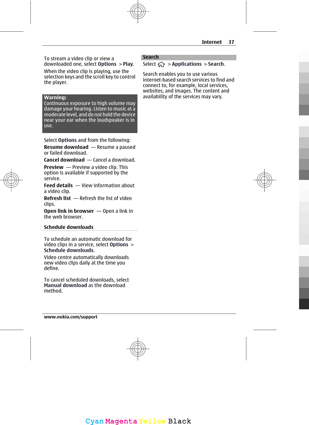 To stream a video clip or view adownloaded one, select Options &gt; Play.When the video clip is playing, use theselection keys and the scroll key to controlthe player.Warning:Continuous exposure to high volume maydamage your hearing. Listen to music at amoderate level, and do not hold the devicenear your ear when the loudspeaker is inuse.Select Options and from the following:Resume download  — Resume a pausedor failed download.Cancel download  — Cancel a download.Preview  — Preview a video clip. Thisoption is available if supported by theservice.Feed details  — View information abouta video clip.Refresh list  — Refresh the list of videoclips.Open link in browser  — Open a link inthe web browser.Schedule downloadsTo schedule an automatic download forvideo clips in a service, select Options &gt;Schedule downloads.Video centre automatically downloadsnew video clips daily at the time youdefine.To cancel scheduled downloads, selectManual download as the downloadmethod.SearchSelect   &gt; Applications &gt; Search.Search enables you to use variousinternet-based search services to find andconnect to, for example, local services,websites, and images. The content andavailability of the services may vary.Internet 37www.nokia.com/supportCyanCyanMagentaMagentaYellowYellowBlackBlack