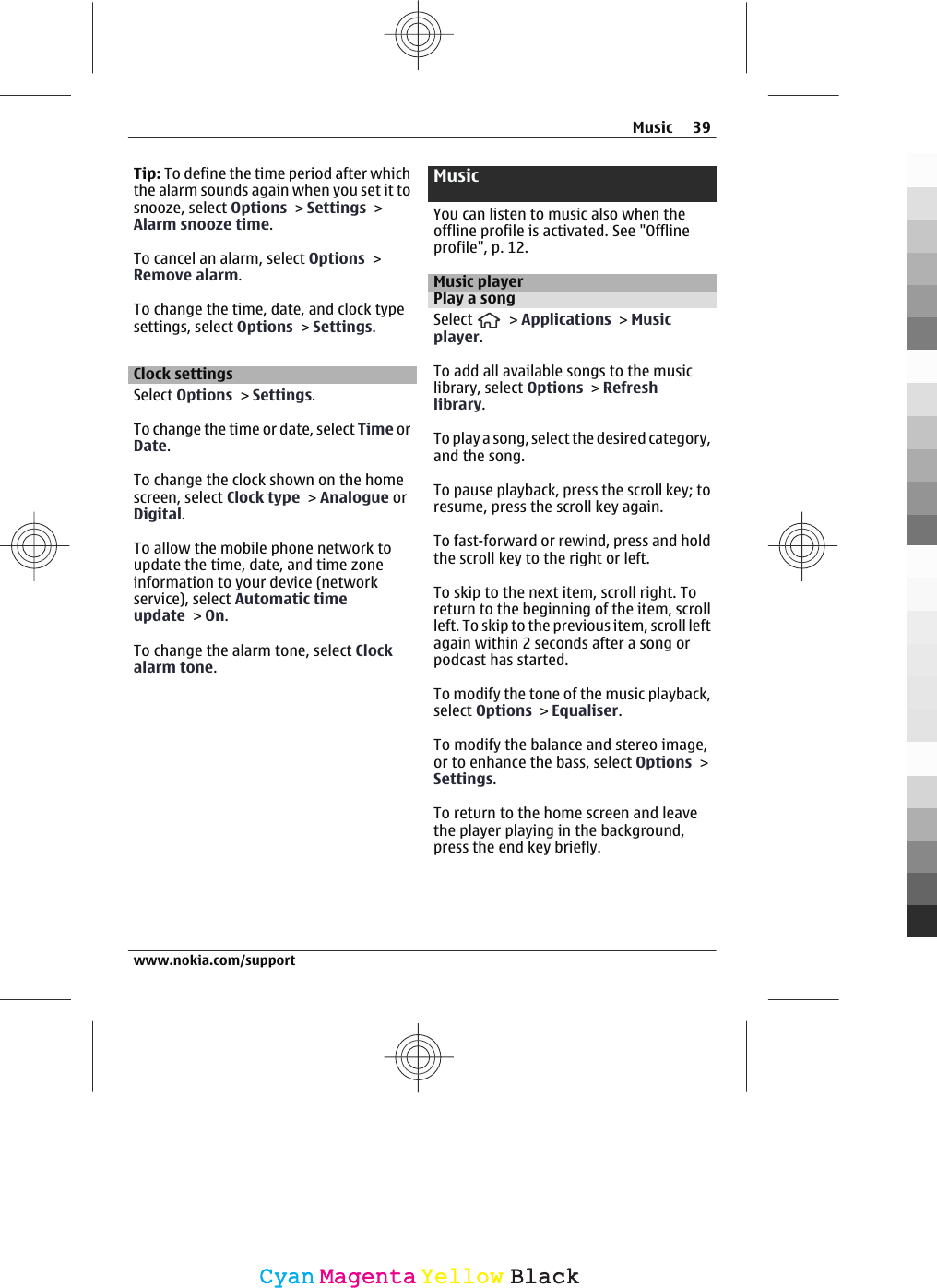 Tip: To define the time period after whichthe alarm sounds again when you set it tosnooze, select Options &gt; Settings &gt;Alarm snooze time.To cancel an alarm, select Options &gt;Remove alarm.To change the time, date, and clock typesettings, select Options &gt; Settings.Clock settingsSelect Options &gt; Settings.To change the time or date, select Time orDate.To change the clock shown on the homescreen, select Clock type &gt; Analogue orDigital.To allow the mobile phone network toupdate the time, date, and time zoneinformation to your device (networkservice), select Automatic timeupdate &gt; On.To change the alarm tone, select Clockalarm tone.MusicYou can listen to music also when theoffline profile is activated. See &quot;Offlineprofile&quot;, p. 12.Music playerPlay a songSelect   &gt; Applications &gt; Musicplayer.To add all available songs to the musiclibrary, select Options &gt; Refreshlibrary.To play a song, select the desired category,and the song.To pause playback, press the scroll key; toresume, press the scroll key again.To fast-forward or rewind, press and holdthe scroll key to the right or left.To skip to the next item, scroll right. Toreturn to the beginning of the item, scrollleft. To skip to the previous item, scroll leftagain within 2 seconds after a song orpodcast has started.To modify the tone of the music playback,select Options &gt; Equaliser.To modify the balance and stereo image,or to enhance the bass, select Options &gt;Settings.To return to the home screen and leavethe player playing in the background,press the end key briefly.Music 39www.nokia.com/supportCyanCyanMagentaMagentaYellowYellowBlackBlack
