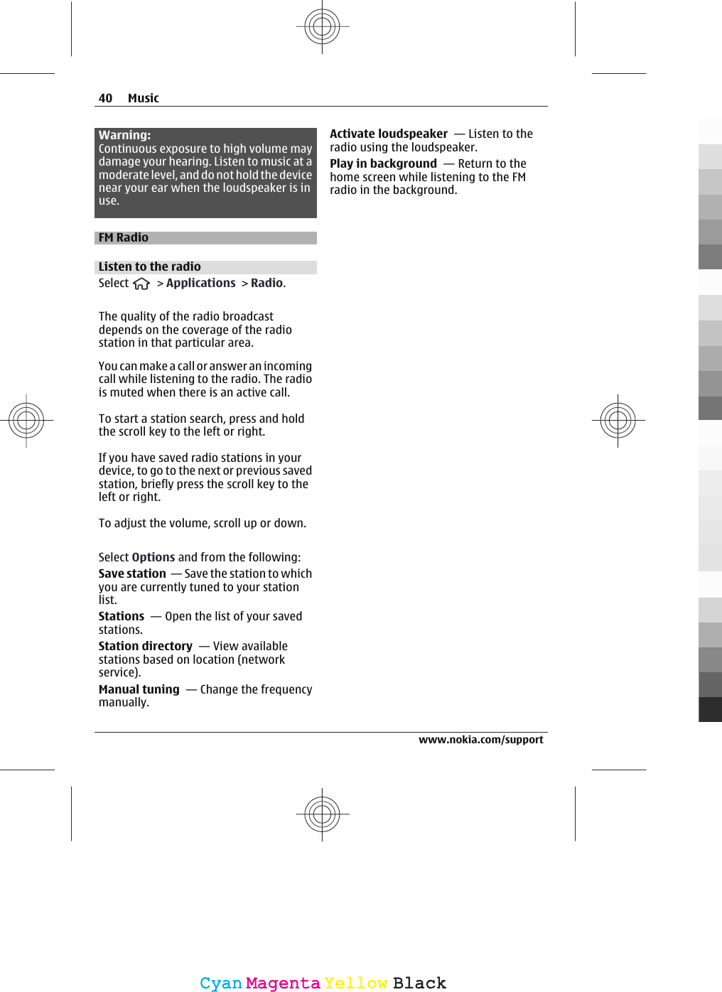 Warning:Continuous exposure to high volume maydamage your hearing. Listen to music at amoderate level, and do not hold the devicenear your ear when the loudspeaker is inuse.FM RadioListen to the radioSelect   &gt; Applications &gt; Radio.The quality of the radio broadcastdepends on the coverage of the radiostation in that particular area.You can make a call or answer an incomingcall while listening to the radio. The radiois muted when there is an active call.To start a station search, press and holdthe scroll key to the left or right.If you have saved radio stations in yourdevice, to go to the next or previous savedstation, briefly press the scroll key to theleft or right.To adjust the volume, scroll up or down.Select Options and from the following:Save station  — Save the station to whichyou are currently tuned to your stationlist.Stations  — Open the list of your savedstations.Station directory  — View availablestations based on location (networkservice).Manual tuning  — Change the frequencymanually.Activate loudspeaker  — Listen to theradio using the loudspeaker.Play in background  — Return to thehome screen while listening to the FMradio in the background.40 Musicwww.nokia.com/supportCyanCyanMagentaMagentaYellowYellowBlackBlack