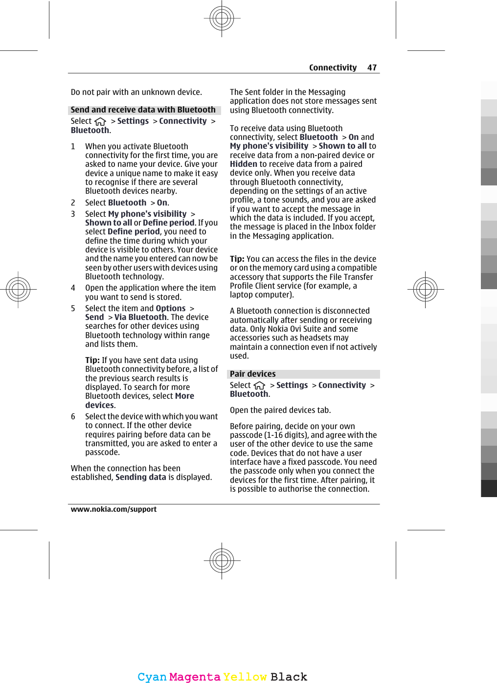 Do not pair with an unknown device.Send and receive data with BluetoothSelect   &gt; Settings &gt; Connectivity &gt;Bluetooth.1 When you activate Bluetoothconnectivity for the first time, you areasked to name your device. Give yourdevice a unique name to make it easyto recognise if there are severalBluetooth devices nearby.2 Select Bluetooth &gt; On.3 Select My phone&apos;s visibility &gt;Shown to all or Define period. If youselect Define period, you need todefine the time during which yourdevice is visible to others. Your deviceand the name you entered can now beseen by other users with devices usingBluetooth technology.4 Open the application where the itemyou want to send is stored.5 Select the item and Options &gt;Send &gt; Via Bluetooth. The devicesearches for other devices usingBluetooth technology within rangeand lists them.Tip: If you have sent data usingBluetooth connectivity before, a list ofthe previous search results isdisplayed. To search for moreBluetooth devices, select Moredevices.6 Select the device with which you wantto connect. If the other devicerequires pairing before data can betransmitted, you are asked to enter apasscode.When the connection has beenestablished, Sending data is displayed.The Sent folder in the Messagingapplication does not store messages sentusing Bluetooth connectivity.To receive data using Bluetoothconnectivity, select Bluetooth &gt; On andMy phone&apos;s visibility &gt; Shown to all toreceive data from a non-paired device orHidden to receive data from a paireddevice only. When you receive datathrough Bluetooth connectivity,depending on the settings of an activeprofile, a tone sounds, and you are askedif you want to accept the message inwhich the data is included. If you accept,the message is placed in the Inbox folderin the Messaging application.Tip: You can access the files in the deviceor on the memory card using a compatibleaccessory that supports the File TransferProfile Client service (for example, alaptop computer).A Bluetooth connection is disconnectedautomatically after sending or receivingdata. Only Nokia Ovi Suite and someaccessories such as headsets maymaintain a connection even if not activelyused.Pair devicesSelect   &gt; Settings &gt; Connectivity &gt;Bluetooth.Open the paired devices tab.Before pairing, decide on your ownpasscode (1-16 digits), and agree with theuser of the other device to use the samecode. Devices that do not have a userinterface have a fixed passcode. You needthe passcode only when you connect thedevices for the first time. After pairing, itis possible to authorise the connection.Connectivity 47www.nokia.com/supportCyanCyanMagentaMagentaYellowYellowBlackBlack
