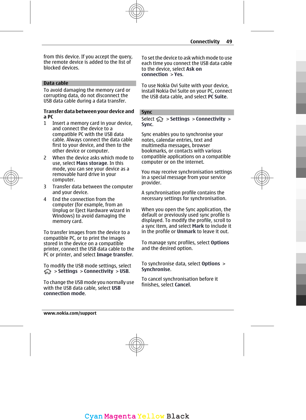 from this device. If you accept the query,the remote device is added to the list ofblocked devices.Data cableTo avoid damaging the memory card orcorrupting data, do not disconnect theUSB data cable during a data transfer.Transfer data between your device anda PC1 Insert a memory card in your device,and connect the device to acompatible PC with the USB datacable. Always connect the data cablefirst to your device, and then to theother device or computer.2 When the device asks which mode touse, select Mass storage. In thismode, you can see your device as aremovable hard drive in yourcomputer.3 Transfer data between the computerand your device.4 End the connection from thecomputer (for example, from anUnplug or Eject Hardware wizard inWindows) to avoid damaging thememory card.To transfer images from the device to acompatible PC, or to print the imagesstored in the device on a compatibleprinter, connect the USB data cable to thePC or printer, and select Image transfer.To modify the USB mode settings, select &gt; Settings &gt; Connectivity &gt; USB.To change the USB mode you normally usewith the USB data cable, select USBconnection mode.To set the device to ask which mode to useeach time you connect the USB data cableto the device, select Ask onconnection &gt; Yes.To use Nokia Ovi Suite with your device,install Nokia Ovi Suite on your PC, connectthe USB data cable, and select PC Suite.SyncSelect   &gt; Settings &gt; Connectivity &gt;Sync.Sync enables you to synchronise yournotes, calendar entries, text andmultimedia messages, browserbookmarks, or contacts with variouscompatible applications on a compatiblecomputer or on the internet.You may receive synchronisation settingsin a special message from your serviceprovider.A synchronisation profile contains thenecessary settings for synchronisation.When you open the Sync application, thedefault or previously used sync profile isdisplayed. To modify the profile, scroll toa sync item, and select Mark to include itin the profile or Unmark to leave it out.To manage sync profiles, select Optionsand the desired option.To synchronise data, select Options &gt;Synchronise.To cancel synchronisation before itfinishes, select Cancel.Connectivity 49www.nokia.com/supportCyanCyanMagentaMagentaYellowYellowBlackBlack