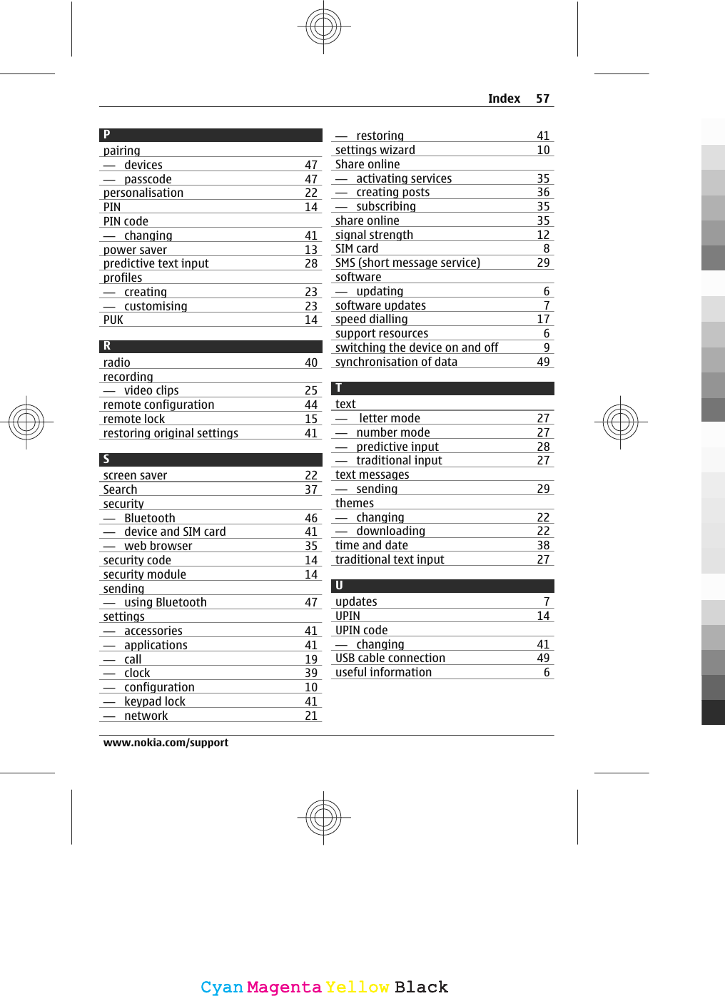 Ppairing—  devices 47—  passcode 47personalisation 22PIN 14PIN code—  changing 41power saver 13predictive text input 28profiles—  creating 23—  customising 23PUK 14Rradio 40recording—  video clips 25remote configuration 44remote lock 15restoring original settings 41Sscreen saver 22Search 37security—  Bluetooth 46—  device and SIM card 41—  web browser 35security code 14security module 14sending—  using Bluetooth 47settings—  accessories 41—  applications 41—  call 19—  clock 39—  configuration 10—  keypad lock 41—  network 21—  restoring 41settings wizard 10Share online—  activating services 35—  creating posts 36—  subscribing 35share online 35signal strength 12SIM card 8SMS (short message service) 29software—  updating 6software updates 7speed dialling 17support resources 6switching the device on and off 9synchronisation of data 49Ttext—   letter mode 27—  number mode 27—  predictive input 28—  traditional input 27text messages—  sending 29themes—  changing 22—  downloading 22time and date 38traditional text input 27Uupdates 7UPIN 14UPIN code—  changing 41USB cable connection 49useful information 6Index 57www.nokia.com/supportCyanCyanMagentaMagentaYellowYellowBlackBlack