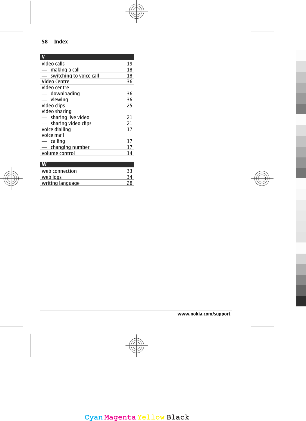 Vvideo calls 19—  making a call 18—  switching to voice call 18Video Centre 36video centre—  downloading 36—  viewing 36video clips 25video sharing—  sharing live video 21—  sharing video clips 21voice dialling 17voice mail—  calling 17—  changing number 17volume control 14Wweb connection 33web logs 34writing language 2858 Indexwww.nokia.com/supportCyanCyanMagentaMagentaYellowYellowBlackBlack