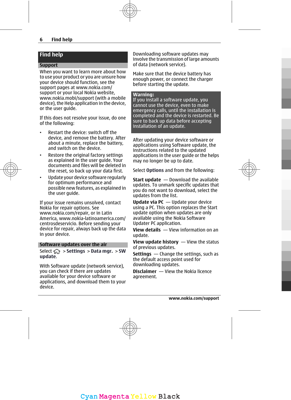 Find helpSupportWhen you want to learn more about howto use your product or you are unsure howyour device should function, see thesupport pages at www.nokia.com/support or your local Nokia website,www.nokia.mobi/support (with a mobiledevice), the Help application in the device,or the user guide.If this does not resolve your issue, do oneof the following:•Restart the device: switch off thedevice, and remove the battery. Afterabout a minute, replace the battery,and switch on the device.•Restore the original factory settingsas explained in the user guide. Yourdocuments and files will be deleted inthe reset, so back up your data first.•Update your device software regularlyfor optimum performance andpossible new features, as explained inthe user guide.If your issue remains unsolved, contactNokia for repair options. Seewww.nokia.com/repair, or in LatinAmerica, www.nokia-latinoamerica.com/centrosdeservicio. Before sending yourdevice for repair, always back up the datain your device.Software updates over the airSelect   &gt; Settings &gt; Data mgr. &gt; SWupdate.With Software update (network service),you can check if there are updatesavailable for your device software orapplications, and download them to yourdevice.Downloading software updates mayinvolve the transmission of large amountsof data (network service).Make sure that the device battery hasenough power, or connect the chargerbefore starting the update.Warning:If you install a software update, youcannot use the device, even to makeemergency calls, until the installation iscompleted and the device is restarted. Besure to back up data before acceptinginstallation of an update.After updating your device software orapplications using Software update, theinstructions related to the updatedapplications in the user guide or the helpsmay no longer be up to date.Select Options and from the following:Start update  — Download the availableupdates. To unmark specific updates thatyou do not want to download, select theupdates from the list.Update via PC  — Update your deviceusing a PC. This option replaces the Startupdate option when updates are onlyavailable using the Nokia SoftwareUpdater PC application.View details  — View information on anupdate.View update history  — View the statusof previous updates.Settings  — Change the settings, such asthe default access point used fordownloading updates.Disclaimer  — View the Nokia licenceagreement.6Find helpwww.nokia.com/supportCyanCyanMagentaMagentaYellowYellowBlackBlack