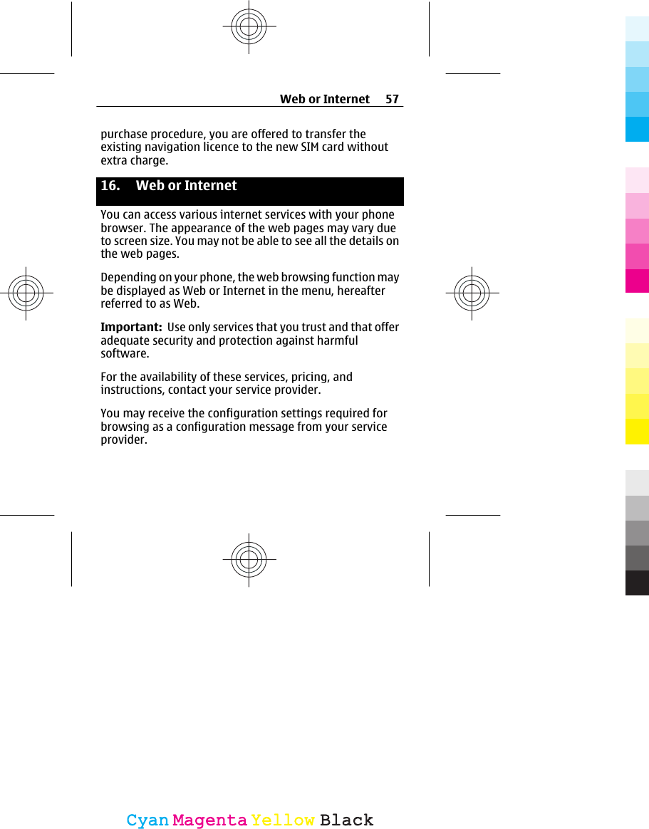 purchase procedure, you are offered to transfer theexisting navigation licence to the new SIM card withoutextra charge.16.  Web or Internet You can access various internet services with your phonebrowser. The appearance of the web pages may vary dueto screen size. You may not be able to see all the details onthe web pages.Depending on your phone, the web browsing function maybe displayed as Web or Internet in the menu, hereafterreferred to as Web.Important:  Use only services that you trust and that offeradequate security and protection against harmfulsoftware.For the availability of these services, pricing, andinstructions, contact your service provider.You may receive the configuration settings required forbrowsing as a configuration message from your serviceprovider.Web or Internet 57CyanCyanMagentaMagentaYellowYellowBlackBlack