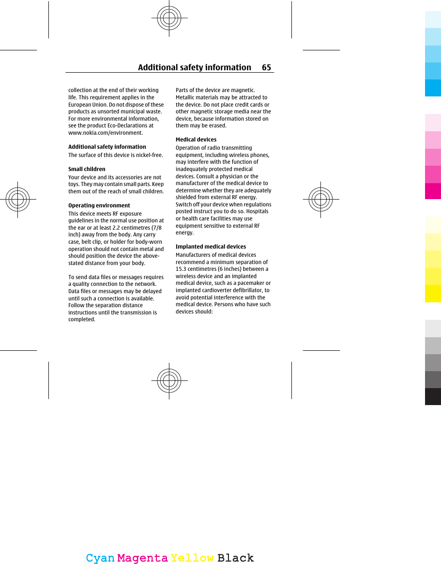 collection at the end of their workinglife. This requirement applies in theEuropean Union. Do not dispose of theseproducts as unsorted municipal waste.For more environmental information,see the product Eco-Declarations atwww.nokia.com/environment.Additional safety informationThe surface of this device is nickel-free.Small childrenYour device and its accessories are nottoys. They may contain small parts. Keepthem out of the reach of small children.Operating environmentThis device meets RF exposureguidelines in the normal use position atthe ear or at least 2.2 centimetres (7/8inch) away from the body. Any carrycase, belt clip, or holder for body-wornoperation should not contain metal andshould position the device the above-stated distance from your body.To send data files or messages requiresa quality connection to the network.Data files or messages may be delayeduntil such a connection is available.Follow the separation distanceinstructions until the transmission iscompleted.Parts of the device are magnetic.Metallic materials may be attracted tothe device. Do not place credit cards orother magnetic storage media near thedevice, because information stored onthem may be erased.Medical devicesOperation of radio transmittingequipment, including wireless phones,may interfere with the function ofinadequately protected medicaldevices. Consult a physician or themanufacturer of the medical device todetermine whether they are adequatelyshielded from external RF energy.Switch off your device when regulationsposted instruct you to do so. Hospitalsor health care facilities may useequipment sensitive to external RFenergy.Implanted medical devicesManufacturers of medical devicesrecommend a minimum separation of15.3 centimetres (6 inches) between awireless device and an implantedmedical device, such as a pacemaker orimplanted cardioverter defibrillator, toavoid potential interference with themedical device. Persons who have suchdevices should:Additional safety information 65CyanCyanMagentaMagentaYellowYellowBlackBlack