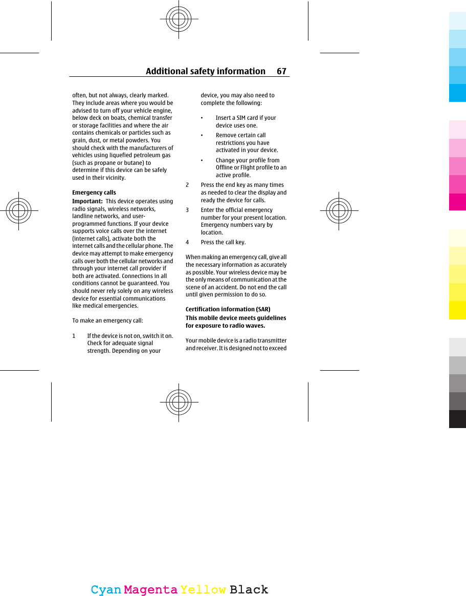often, but not always, clearly marked.They include areas where you would beadvised to turn off your vehicle engine,below deck on boats, chemical transferor storage facilities and where the aircontains chemicals or particles such asgrain, dust, or metal powders. Youshould check with the manufacturers ofvehicles using liquefied petroleum gas(such as propane or butane) todetermine if this device can be safelyused in their vicinity.Emergency callsImportant:  This device operates usingradio signals, wireless networks,landline networks, and user-programmed functions. If your devicesupports voice calls over the internet(internet calls), activate both theinternet calls and the cellular phone. Thedevice may attempt to make emergencycalls over both the cellular networks andthrough your internet call provider ifboth are activated. Connections in allconditions cannot be guaranteed. Youshould never rely solely on any wirelessdevice for essential communicationslike medical emergencies.To make an emergency call:1 If the device is not on, switch it on.Check for adequate signalstrength. Depending on yourdevice, you may also need tocomplete the following:•Insert a SIM card if yourdevice uses one.•Remove certain callrestrictions you haveactivated in your device.•Change your profile fromOffline or Flight profile to anactive profile.2 Press the end key as many timesas needed to clear the display andready the device for calls.3 Enter the official emergencynumber for your present location.Emergency numbers vary bylocation.4Press the call key.When making an emergency call, give allthe necessary information as accuratelyas possible. Your wireless device may bethe only means of communication at thescene of an accident. Do not end the calluntil given permission to do so.Certification information (SAR)This mobile device meets guidelinesfor exposure to radio waves.Your mobile device is a radio transmitterand receiver. It is designed not to exceedAdditional safety information 67CyanCyanMagentaMagentaYellowYellowBlackBlack