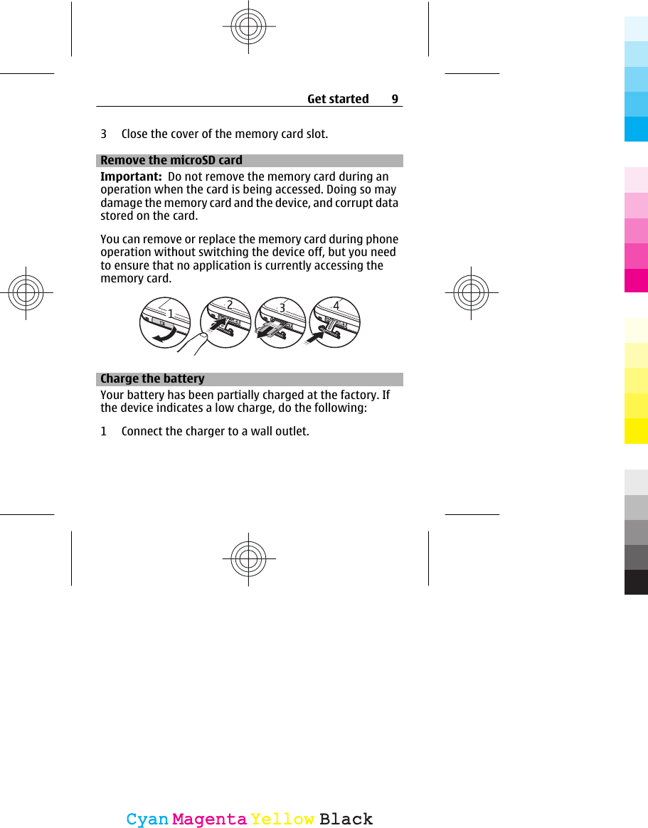 3 Close the cover of the memory card slot.Remove the microSD cardImportant:  Do not remove the memory card during anoperation when the card is being accessed. Doing so maydamage the memory card and the device, and corrupt datastored on the card.You can remove or replace the memory card during phoneoperation without switching the device off, but you needto ensure that no application is currently accessing thememory card.Charge the batteryYour battery has been partially charged at the factory. Ifthe device indicates a low charge, do the following:1 Connect the charger to a wall outlet.Get started 9CyanCyanMagentaMagentaYellowYellowBlackBlack