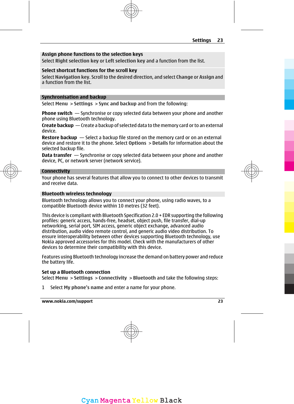 Assign phone functions to the selection keysSelect Right selection key or Left selection key and a function from the list.Select shortcut functions for the scroll keySelect Navigation key. Scroll to the desired direction, and select Change or Assign anda function from the list.Synchronisation and backupSelect Menu &gt; Settings &gt; Sync and backup and from the following:Phone switch  — Synchronise or copy selected data between your phone and anotherphone using Bluetooth technology.Create backup  — Create a backup of selected data to the memory card or to an externaldevice.Restore backup  — Select a backup file stored on the memory card or on an externaldevice and restore it to the phone. Select Options &gt; Details for information about theselected backup file.Data transfer  — Synchronise or copy selected data between your phone and anotherdevice, PC, or network server (network service).ConnectivityYour phone has several features that allow you to connect to other devices to transmitand receive data.Bluetooth wireless technologyBluetooth technology allows you to connect your phone, using radio waves, to acompatible Bluetooth device within 10 metres (32 feet).This device is compliant with Bluetooth Specification 2.0 + EDR supporting the followingprofiles: generic access, hands-free, headset, object push, file transfer, dial-upnetworking, serial port, SIM access, generic object exchange, advanced audiodistribution, audio video remote control, and generic audio video distribution. Toensure interoperability between other devices supporting Bluetooth technology, useNokia approved accessories for this model. Check with the manufacturers of otherdevices to determine their compatibility with this device.Features using Bluetooth technology increase the demand on battery power and reducethe battery life.Set up a Bluetooth connectionSelect Menu &gt; Settings &gt; Connectivity &gt; Bluetooth and take the following steps:1 Select My phone&apos;s name and enter a name for your phone.Settings 23www.nokia.com/support 23CyanCyanMagentaMagentaYellowYellowBlackBlack